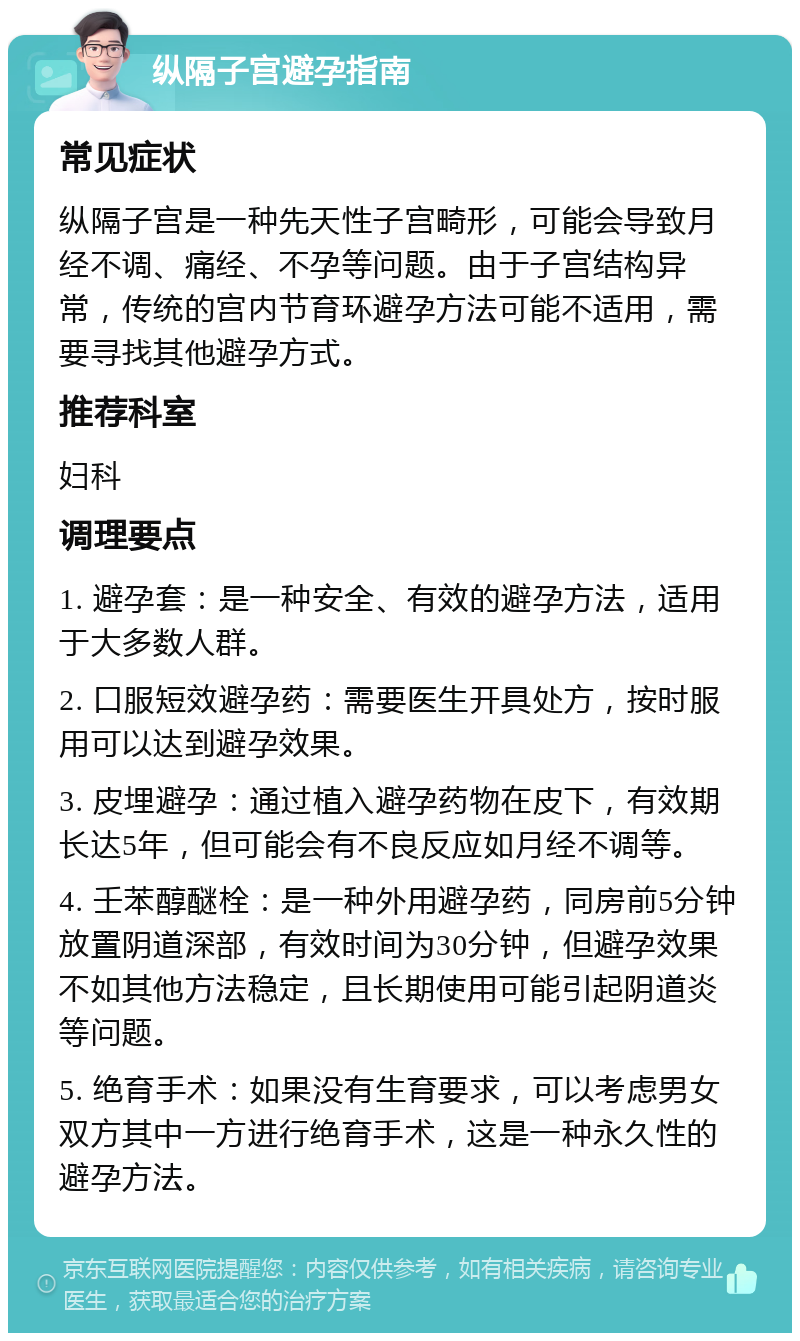 纵隔子宫避孕指南 常见症状 纵隔子宫是一种先天性子宫畸形，可能会导致月经不调、痛经、不孕等问题。由于子宫结构异常，传统的宫内节育环避孕方法可能不适用，需要寻找其他避孕方式。 推荐科室 妇科 调理要点 1. 避孕套：是一种安全、有效的避孕方法，适用于大多数人群。 2. 口服短效避孕药：需要医生开具处方，按时服用可以达到避孕效果。 3. 皮埋避孕：通过植入避孕药物在皮下，有效期长达5年，但可能会有不良反应如月经不调等。 4. 壬苯醇醚栓：是一种外用避孕药，同房前5分钟放置阴道深部，有效时间为30分钟，但避孕效果不如其他方法稳定，且长期使用可能引起阴道炎等问题。 5. 绝育手术：如果没有生育要求，可以考虑男女双方其中一方进行绝育手术，这是一种永久性的避孕方法。