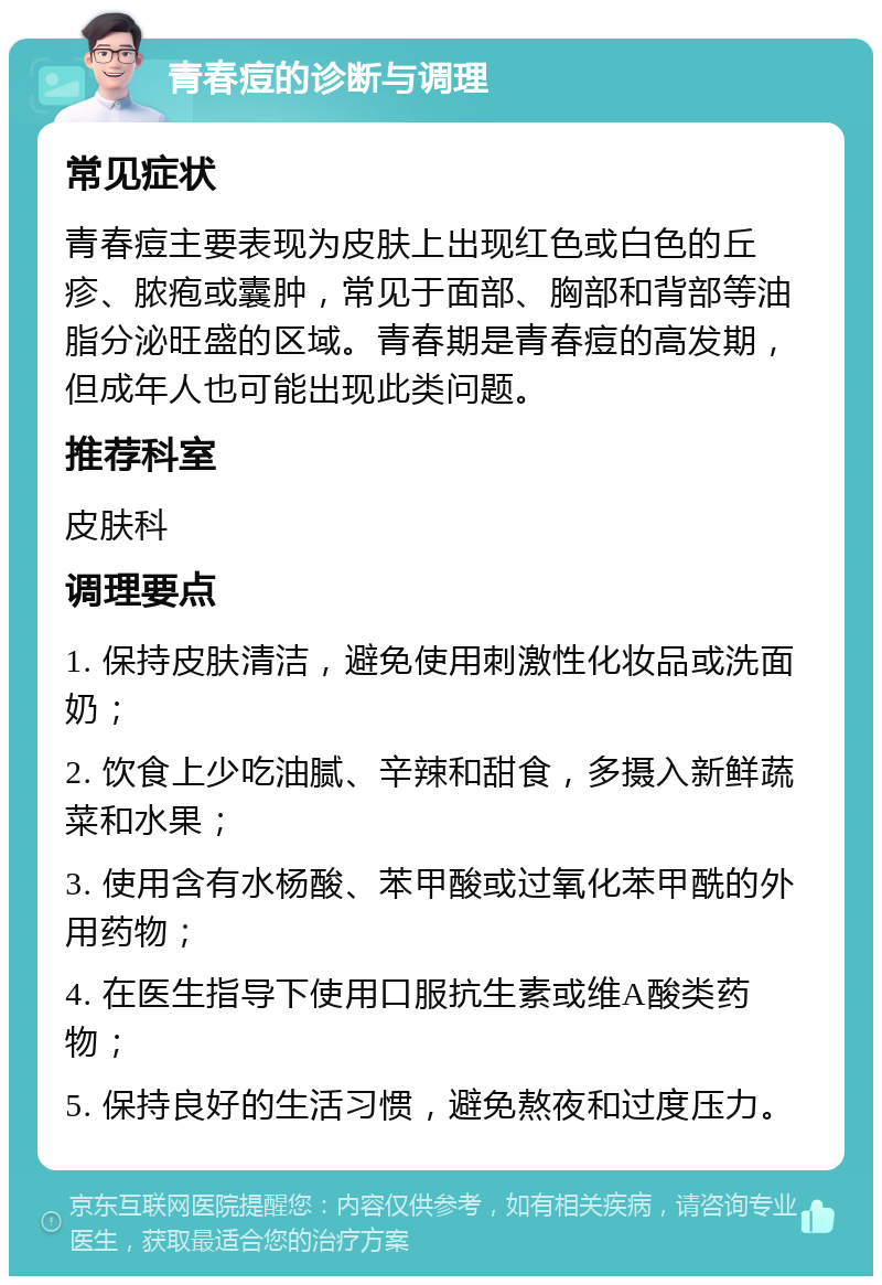 青春痘的诊断与调理 常见症状 青春痘主要表现为皮肤上出现红色或白色的丘疹、脓疱或囊肿，常见于面部、胸部和背部等油脂分泌旺盛的区域。青春期是青春痘的高发期，但成年人也可能出现此类问题。 推荐科室 皮肤科 调理要点 1. 保持皮肤清洁，避免使用刺激性化妆品或洗面奶； 2. 饮食上少吃油腻、辛辣和甜食，多摄入新鲜蔬菜和水果； 3. 使用含有水杨酸、苯甲酸或过氧化苯甲酰的外用药物； 4. 在医生指导下使用口服抗生素或维A酸类药物； 5. 保持良好的生活习惯，避免熬夜和过度压力。