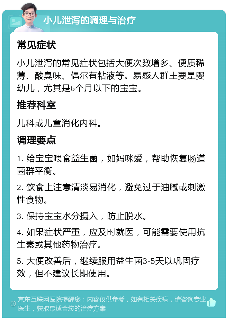 小儿泄泻的调理与治疗 常见症状 小儿泄泻的常见症状包括大便次数增多、便质稀薄、酸臭味、偶尔有粘液等。易感人群主要是婴幼儿，尤其是6个月以下的宝宝。 推荐科室 儿科或儿童消化内科。 调理要点 1. 给宝宝喂食益生菌，如妈咪爱，帮助恢复肠道菌群平衡。 2. 饮食上注意清淡易消化，避免过于油腻或刺激性食物。 3. 保持宝宝水分摄入，防止脱水。 4. 如果症状严重，应及时就医，可能需要使用抗生素或其他药物治疗。 5. 大便改善后，继续服用益生菌3-5天以巩固疗效，但不建议长期使用。