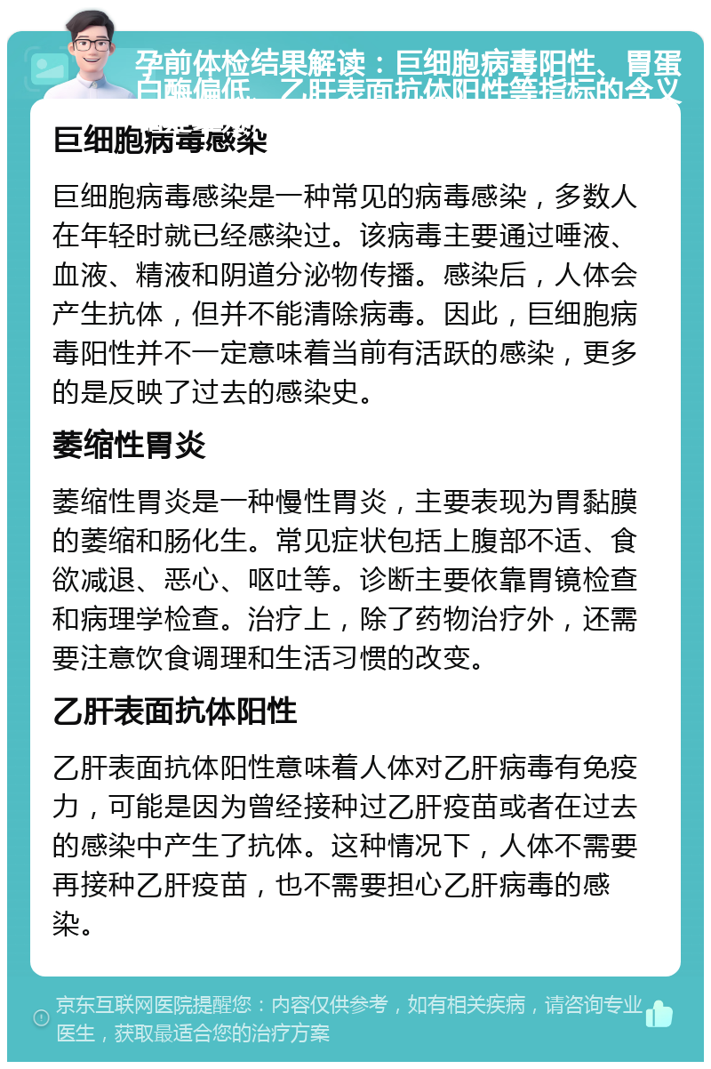 孕前体检结果解读：巨细胞病毒阳性、胃蛋白酶偏低、乙肝表面抗体阳性等指标的含义和处理方法 巨细胞病毒感染 巨细胞病毒感染是一种常见的病毒感染，多数人在年轻时就已经感染过。该病毒主要通过唾液、血液、精液和阴道分泌物传播。感染后，人体会产生抗体，但并不能清除病毒。因此，巨细胞病毒阳性并不一定意味着当前有活跃的感染，更多的是反映了过去的感染史。 萎缩性胃炎 萎缩性胃炎是一种慢性胃炎，主要表现为胃黏膜的萎缩和肠化生。常见症状包括上腹部不适、食欲减退、恶心、呕吐等。诊断主要依靠胃镜检查和病理学检查。治疗上，除了药物治疗外，还需要注意饮食调理和生活习惯的改变。 乙肝表面抗体阳性 乙肝表面抗体阳性意味着人体对乙肝病毒有免疫力，可能是因为曾经接种过乙肝疫苗或者在过去的感染中产生了抗体。这种情况下，人体不需要再接种乙肝疫苗，也不需要担心乙肝病毒的感染。