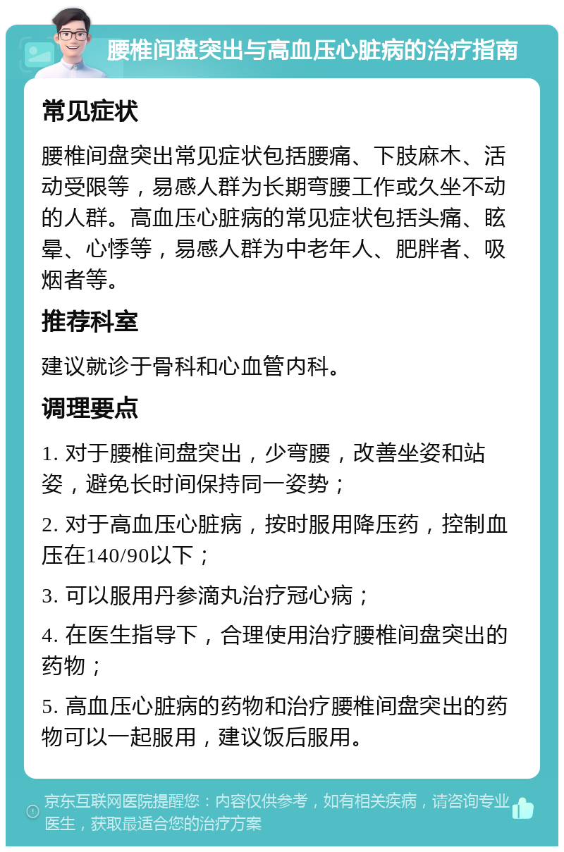 腰椎间盘突出与高血压心脏病的治疗指南 常见症状 腰椎间盘突出常见症状包括腰痛、下肢麻木、活动受限等，易感人群为长期弯腰工作或久坐不动的人群。高血压心脏病的常见症状包括头痛、眩晕、心悸等，易感人群为中老年人、肥胖者、吸烟者等。 推荐科室 建议就诊于骨科和心血管内科。 调理要点 1. 对于腰椎间盘突出，少弯腰，改善坐姿和站姿，避免长时间保持同一姿势； 2. 对于高血压心脏病，按时服用降压药，控制血压在140/90以下； 3. 可以服用丹参滴丸治疗冠心病； 4. 在医生指导下，合理使用治疗腰椎间盘突出的药物； 5. 高血压心脏病的药物和治疗腰椎间盘突出的药物可以一起服用，建议饭后服用。