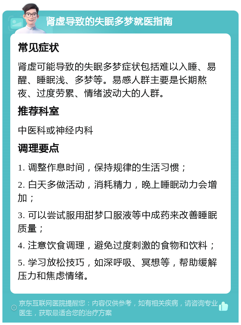 肾虚导致的失眠多梦就医指南 常见症状 肾虚可能导致的失眠多梦症状包括难以入睡、易醒、睡眠浅、多梦等。易感人群主要是长期熬夜、过度劳累、情绪波动大的人群。 推荐科室 中医科或神经内科 调理要点 1. 调整作息时间，保持规律的生活习惯； 2. 白天多做活动，消耗精力，晚上睡眠动力会增加； 3. 可以尝试服用甜梦口服液等中成药来改善睡眠质量； 4. 注意饮食调理，避免过度刺激的食物和饮料； 5. 学习放松技巧，如深呼吸、冥想等，帮助缓解压力和焦虑情绪。