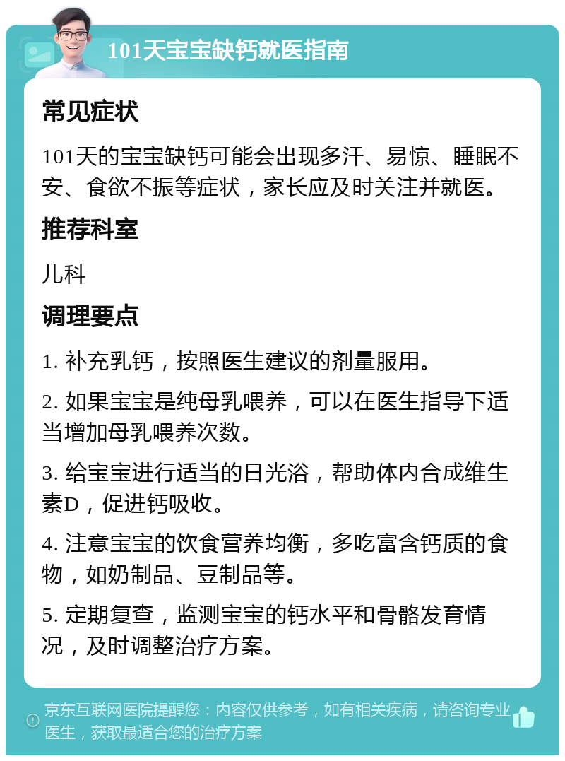 101天宝宝缺钙就医指南 常见症状 101天的宝宝缺钙可能会出现多汗、易惊、睡眠不安、食欲不振等症状，家长应及时关注并就医。 推荐科室 儿科 调理要点 1. 补充乳钙，按照医生建议的剂量服用。 2. 如果宝宝是纯母乳喂养，可以在医生指导下适当增加母乳喂养次数。 3. 给宝宝进行适当的日光浴，帮助体内合成维生素D，促进钙吸收。 4. 注意宝宝的饮食营养均衡，多吃富含钙质的食物，如奶制品、豆制品等。 5. 定期复查，监测宝宝的钙水平和骨骼发育情况，及时调整治疗方案。