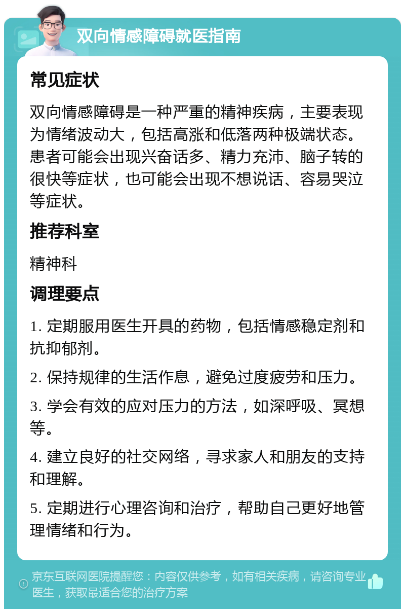 双向情感障碍就医指南 常见症状 双向情感障碍是一种严重的精神疾病，主要表现为情绪波动大，包括高涨和低落两种极端状态。患者可能会出现兴奋话多、精力充沛、脑子转的很快等症状，也可能会出现不想说话、容易哭泣等症状。 推荐科室 精神科 调理要点 1. 定期服用医生开具的药物，包括情感稳定剂和抗抑郁剂。 2. 保持规律的生活作息，避免过度疲劳和压力。 3. 学会有效的应对压力的方法，如深呼吸、冥想等。 4. 建立良好的社交网络，寻求家人和朋友的支持和理解。 5. 定期进行心理咨询和治疗，帮助自己更好地管理情绪和行为。