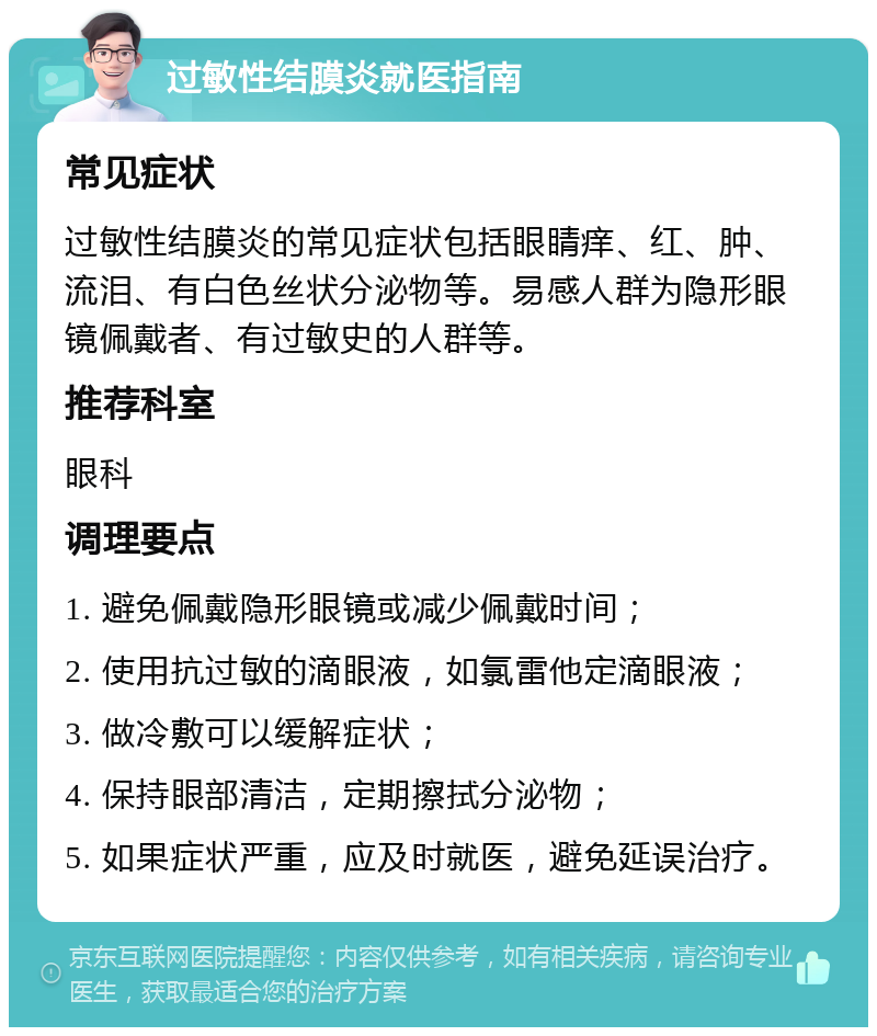 过敏性结膜炎就医指南 常见症状 过敏性结膜炎的常见症状包括眼睛痒、红、肿、流泪、有白色丝状分泌物等。易感人群为隐形眼镜佩戴者、有过敏史的人群等。 推荐科室 眼科 调理要点 1. 避免佩戴隐形眼镜或减少佩戴时间； 2. 使用抗过敏的滴眼液，如氯雷他定滴眼液； 3. 做冷敷可以缓解症状； 4. 保持眼部清洁，定期擦拭分泌物； 5. 如果症状严重，应及时就医，避免延误治疗。