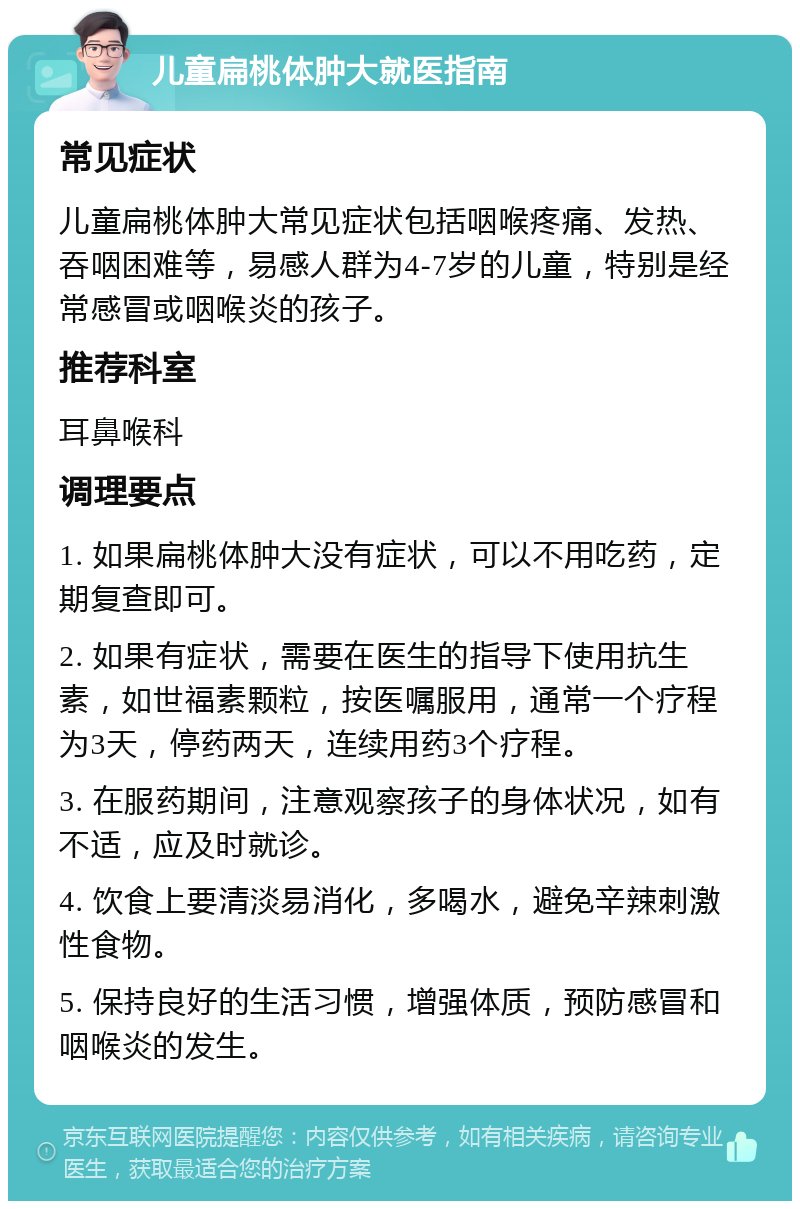 儿童扁桃体肿大就医指南 常见症状 儿童扁桃体肿大常见症状包括咽喉疼痛、发热、吞咽困难等，易感人群为4-7岁的儿童，特别是经常感冒或咽喉炎的孩子。 推荐科室 耳鼻喉科 调理要点 1. 如果扁桃体肿大没有症状，可以不用吃药，定期复查即可。 2. 如果有症状，需要在医生的指导下使用抗生素，如世福素颗粒，按医嘱服用，通常一个疗程为3天，停药两天，连续用药3个疗程。 3. 在服药期间，注意观察孩子的身体状况，如有不适，应及时就诊。 4. 饮食上要清淡易消化，多喝水，避免辛辣刺激性食物。 5. 保持良好的生活习惯，增强体质，预防感冒和咽喉炎的发生。