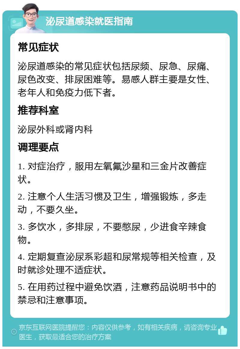 泌尿道感染就医指南 常见症状 泌尿道感染的常见症状包括尿频、尿急、尿痛、尿色改变、排尿困难等。易感人群主要是女性、老年人和免疫力低下者。 推荐科室 泌尿外科或肾内科 调理要点 1. 对症治疗，服用左氧氟沙星和三金片改善症状。 2. 注意个人生活习惯及卫生，增强锻炼，多走动，不要久坐。 3. 多饮水，多排尿，不要憋尿，少进食辛辣食物。 4. 定期复查泌尿系彩超和尿常规等相关检查，及时就诊处理不适症状。 5. 在用药过程中避免饮酒，注意药品说明书中的禁忌和注意事项。