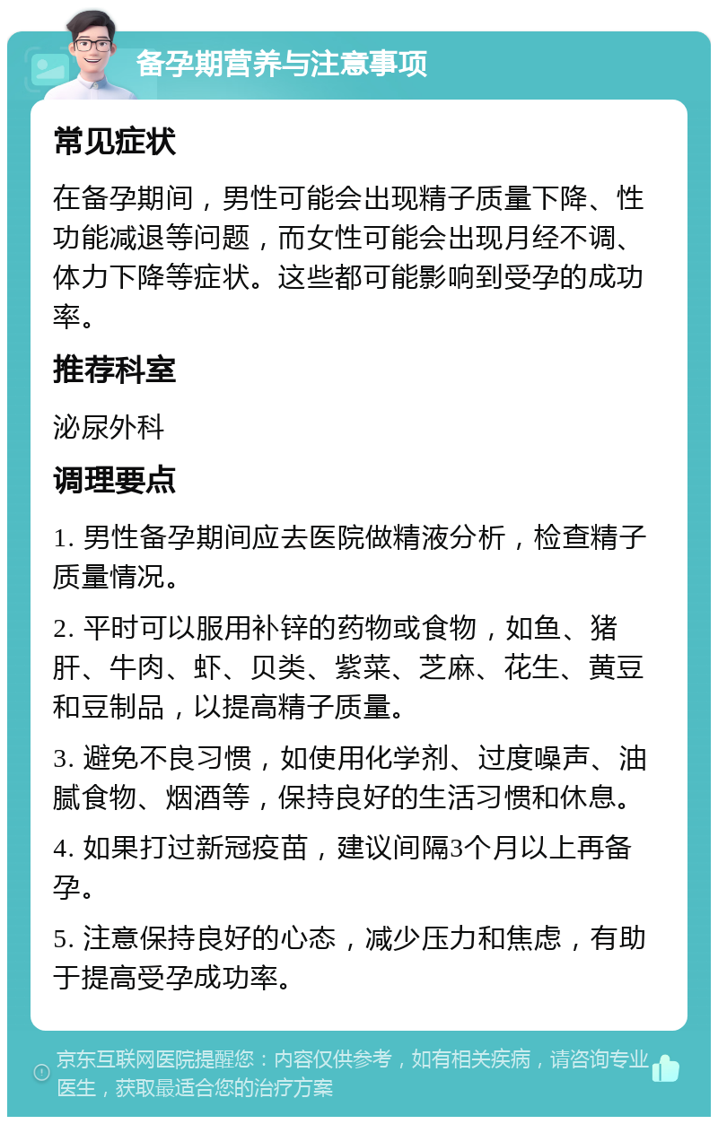 备孕期营养与注意事项 常见症状 在备孕期间，男性可能会出现精子质量下降、性功能减退等问题，而女性可能会出现月经不调、体力下降等症状。这些都可能影响到受孕的成功率。 推荐科室 泌尿外科 调理要点 1. 男性备孕期间应去医院做精液分析，检查精子质量情况。 2. 平时可以服用补锌的药物或食物，如鱼、猪肝、牛肉、虾、贝类、紫菜、芝麻、花生、黄豆和豆制品，以提高精子质量。 3. 避免不良习惯，如使用化学剂、过度噪声、油腻食物、烟酒等，保持良好的生活习惯和休息。 4. 如果打过新冠疫苗，建议间隔3个月以上再备孕。 5. 注意保持良好的心态，减少压力和焦虑，有助于提高受孕成功率。