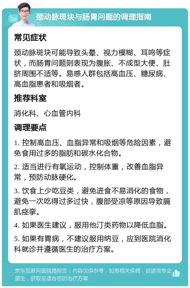 颈动脉斑块与肠胃问题的调理指南 常见症状 颈动脉斑块可能导致头晕、视力模糊、耳鸣等症状，而肠胃问题则表现为腹胀、不成型大便、肚脐周围不适等。易感人群包括高血压、糖尿病、高血脂患者和吸烟者。 推荐科室 消化科、心血管内科 调理要点 1. 控制高血压、血脂异常和吸烟等危险因素，避免食用过多的脂肪和碳水化合物。 2. 适当进行有氧运动，控制体重，改善血脂异常，预防动脉硬化。 3. 饮食上少吃豆类，避免进食不易消化的食物，避免一次吃得过多过快，腹部受凉等原因导致膈肌痉挛。 4. 如果医生建议，服用他汀类药物以降低血脂。 5. 如果有胃病，不建议服用纳豆，应到医院消化科就诊并遵循医生的治疗方案。