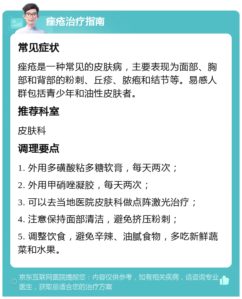 痤疮治疗指南 常见症状 痤疮是一种常见的皮肤病，主要表现为面部、胸部和背部的粉刺、丘疹、脓疱和结节等。易感人群包括青少年和油性皮肤者。 推荐科室 皮肤科 调理要点 1. 外用多磺酸粘多糖软膏，每天两次； 2. 外用甲硝唑凝胶，每天两次； 3. 可以去当地医院皮肤科做点阵激光治疗； 4. 注意保持面部清洁，避免挤压粉刺； 5. 调整饮食，避免辛辣、油腻食物，多吃新鲜蔬菜和水果。