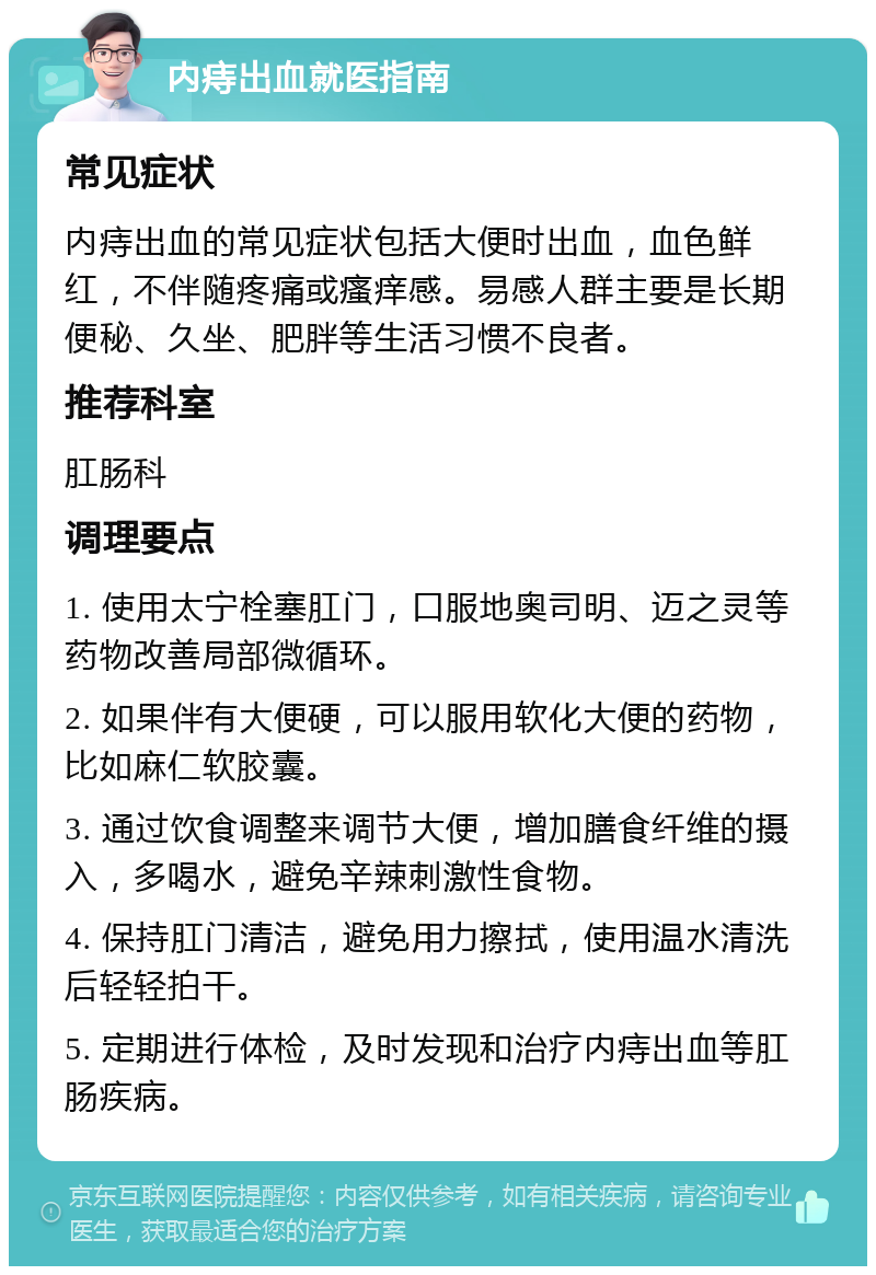 内痔出血就医指南 常见症状 内痔出血的常见症状包括大便时出血，血色鲜红，不伴随疼痛或瘙痒感。易感人群主要是长期便秘、久坐、肥胖等生活习惯不良者。 推荐科室 肛肠科 调理要点 1. 使用太宁栓塞肛门，口服地奥司明、迈之灵等药物改善局部微循环。 2. 如果伴有大便硬，可以服用软化大便的药物，比如麻仁软胶囊。 3. 通过饮食调整来调节大便，增加膳食纤维的摄入，多喝水，避免辛辣刺激性食物。 4. 保持肛门清洁，避免用力擦拭，使用温水清洗后轻轻拍干。 5. 定期进行体检，及时发现和治疗内痔出血等肛肠疾病。