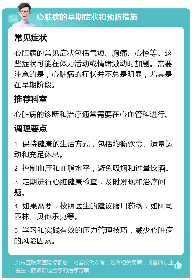 心脏病的早期症状和预防措施 常见症状 心脏病的常见症状包括气短、胸痛、心悸等。这些症状可能在体力活动或情绪激动时加剧。需要注意的是，心脏病的症状并不总是明显，尤其是在早期阶段。 推荐科室 心脏病的诊断和治疗通常需要在心血管科进行。 调理要点 1. 保持健康的生活方式，包括均衡饮食、适量运动和充足休息。 2. 控制血压和血脂水平，避免吸烟和过量饮酒。 3. 定期进行心脏健康检查，及时发现和治疗问题。 4. 如果需要，按照医生的建议服用药物，如阿司匹林、贝他乐克等。 5. 学习和实践有效的压力管理技巧，减少心脏病的风险因素。