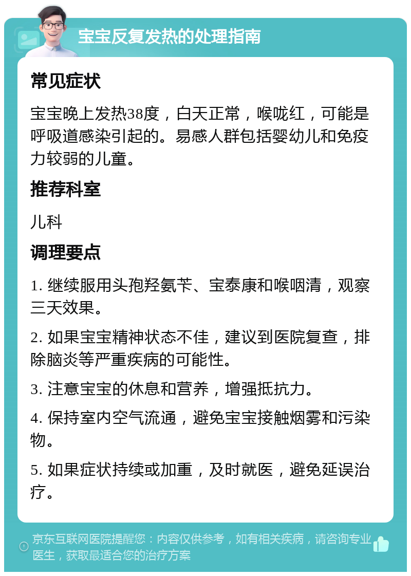 宝宝反复发热的处理指南 常见症状 宝宝晚上发热38度，白天正常，喉咙红，可能是呼吸道感染引起的。易感人群包括婴幼儿和免疫力较弱的儿童。 推荐科室 儿科 调理要点 1. 继续服用头孢羟氨苄、宝泰康和喉咽清，观察三天效果。 2. 如果宝宝精神状态不佳，建议到医院复查，排除脑炎等严重疾病的可能性。 3. 注意宝宝的休息和营养，增强抵抗力。 4. 保持室内空气流通，避免宝宝接触烟雾和污染物。 5. 如果症状持续或加重，及时就医，避免延误治疗。