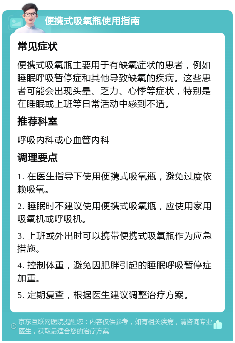 便携式吸氧瓶使用指南 常见症状 便携式吸氧瓶主要用于有缺氧症状的患者，例如睡眠呼吸暂停症和其他导致缺氧的疾病。这些患者可能会出现头晕、乏力、心悸等症状，特别是在睡眠或上班等日常活动中感到不适。 推荐科室 呼吸内科或心血管内科 调理要点 1. 在医生指导下使用便携式吸氧瓶，避免过度依赖吸氧。 2. 睡眠时不建议使用便携式吸氧瓶，应使用家用吸氧机或呼吸机。 3. 上班或外出时可以携带便携式吸氧瓶作为应急措施。 4. 控制体重，避免因肥胖引起的睡眠呼吸暂停症加重。 5. 定期复查，根据医生建议调整治疗方案。