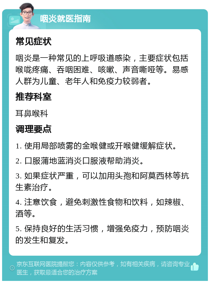 咽炎就医指南 常见症状 咽炎是一种常见的上呼吸道感染，主要症状包括喉咙疼痛、吞咽困难、咳嗽、声音嘶哑等。易感人群为儿童、老年人和免疫力较弱者。 推荐科室 耳鼻喉科 调理要点 1. 使用局部喷雾的金喉健或开喉健缓解症状。 2. 口服蒲地蓝消炎口服液帮助消炎。 3. 如果症状严重，可以加用头孢和阿莫西林等抗生素治疗。 4. 注意饮食，避免刺激性食物和饮料，如辣椒、酒等。 5. 保持良好的生活习惯，增强免疫力，预防咽炎的发生和复发。