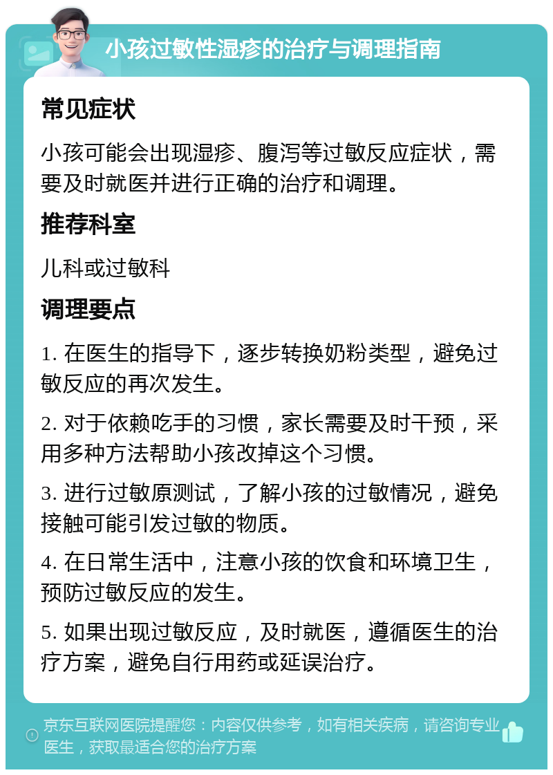 小孩过敏性湿疹的治疗与调理指南 常见症状 小孩可能会出现湿疹、腹泻等过敏反应症状，需要及时就医并进行正确的治疗和调理。 推荐科室 儿科或过敏科 调理要点 1. 在医生的指导下，逐步转换奶粉类型，避免过敏反应的再次发生。 2. 对于依赖吃手的习惯，家长需要及时干预，采用多种方法帮助小孩改掉这个习惯。 3. 进行过敏原测试，了解小孩的过敏情况，避免接触可能引发过敏的物质。 4. 在日常生活中，注意小孩的饮食和环境卫生，预防过敏反应的发生。 5. 如果出现过敏反应，及时就医，遵循医生的治疗方案，避免自行用药或延误治疗。