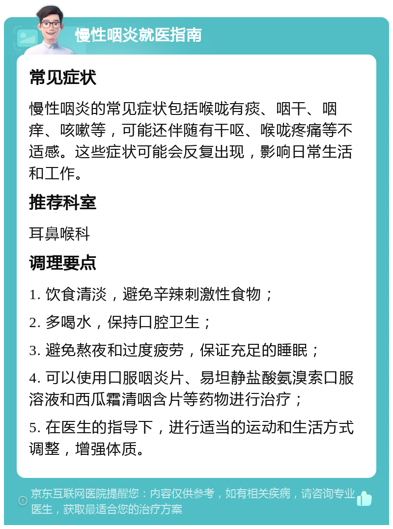 慢性咽炎就医指南 常见症状 慢性咽炎的常见症状包括喉咙有痰、咽干、咽痒、咳嗽等，可能还伴随有干呕、喉咙疼痛等不适感。这些症状可能会反复出现，影响日常生活和工作。 推荐科室 耳鼻喉科 调理要点 1. 饮食清淡，避免辛辣刺激性食物； 2. 多喝水，保持口腔卫生； 3. 避免熬夜和过度疲劳，保证充足的睡眠； 4. 可以使用口服咽炎片、易坦静盐酸氨溴索口服溶液和西瓜霜清咽含片等药物进行治疗； 5. 在医生的指导下，进行适当的运动和生活方式调整，增强体质。