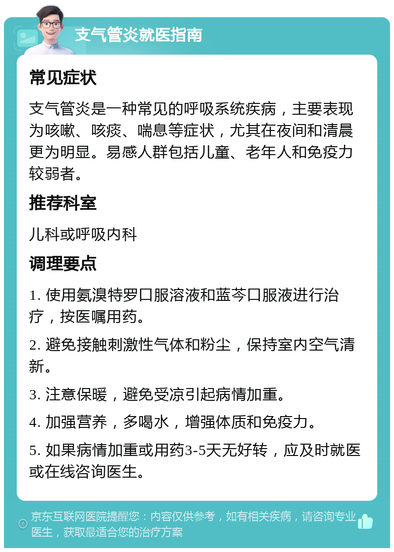 支气管炎就医指南 常见症状 支气管炎是一种常见的呼吸系统疾病，主要表现为咳嗽、咳痰、喘息等症状，尤其在夜间和清晨更为明显。易感人群包括儿童、老年人和免疫力较弱者。 推荐科室 儿科或呼吸内科 调理要点 1. 使用氨溴特罗口服溶液和蓝芩口服液进行治疗，按医嘱用药。 2. 避免接触刺激性气体和粉尘，保持室内空气清新。 3. 注意保暖，避免受凉引起病情加重。 4. 加强营养，多喝水，增强体质和免疫力。 5. 如果病情加重或用药3-5天无好转，应及时就医或在线咨询医生。