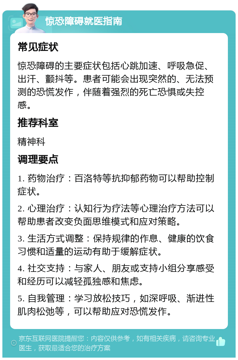 惊恐障碍就医指南 常见症状 惊恐障碍的主要症状包括心跳加速、呼吸急促、出汗、颤抖等。患者可能会出现突然的、无法预测的恐慌发作，伴随着强烈的死亡恐惧或失控感。 推荐科室 精神科 调理要点 1. 药物治疗：百洛特等抗抑郁药物可以帮助控制症状。 2. 心理治疗：认知行为疗法等心理治疗方法可以帮助患者改变负面思维模式和应对策略。 3. 生活方式调整：保持规律的作息、健康的饮食习惯和适量的运动有助于缓解症状。 4. 社交支持：与家人、朋友或支持小组分享感受和经历可以减轻孤独感和焦虑。 5. 自我管理：学习放松技巧，如深呼吸、渐进性肌肉松弛等，可以帮助应对恐慌发作。