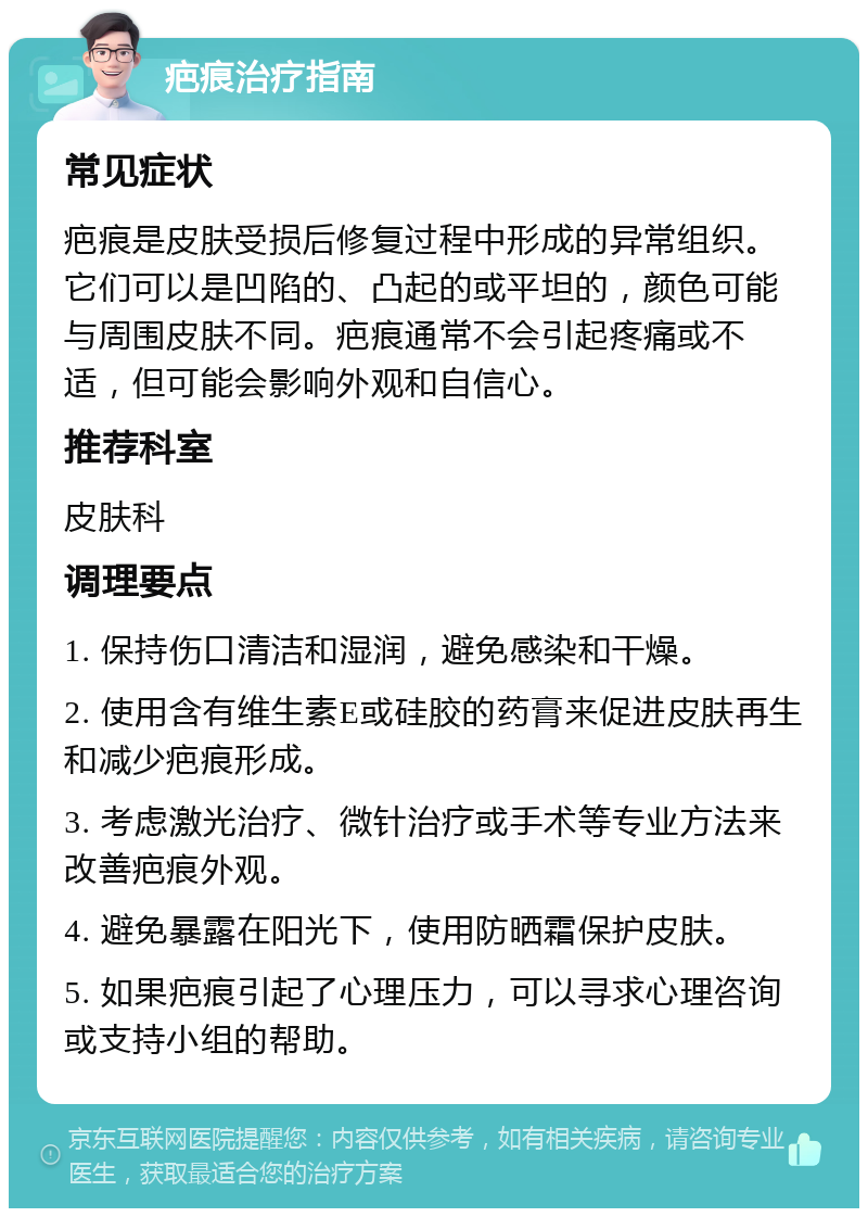 疤痕治疗指南 常见症状 疤痕是皮肤受损后修复过程中形成的异常组织。它们可以是凹陷的、凸起的或平坦的，颜色可能与周围皮肤不同。疤痕通常不会引起疼痛或不适，但可能会影响外观和自信心。 推荐科室 皮肤科 调理要点 1. 保持伤口清洁和湿润，避免感染和干燥。 2. 使用含有维生素E或硅胶的药膏来促进皮肤再生和减少疤痕形成。 3. 考虑激光治疗、微针治疗或手术等专业方法来改善疤痕外观。 4. 避免暴露在阳光下，使用防晒霜保护皮肤。 5. 如果疤痕引起了心理压力，可以寻求心理咨询或支持小组的帮助。