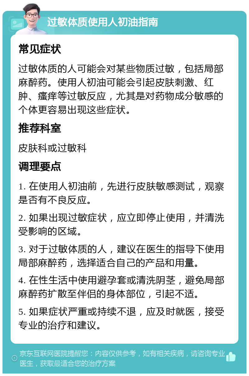 过敏体质使用人初油指南 常见症状 过敏体质的人可能会对某些物质过敏，包括局部麻醉药。使用人初油可能会引起皮肤刺激、红肿、瘙痒等过敏反应，尤其是对药物成分敏感的个体更容易出现这些症状。 推荐科室 皮肤科或过敏科 调理要点 1. 在使用人初油前，先进行皮肤敏感测试，观察是否有不良反应。 2. 如果出现过敏症状，应立即停止使用，并清洗受影响的区域。 3. 对于过敏体质的人，建议在医生的指导下使用局部麻醉药，选择适合自己的产品和用量。 4. 在性生活中使用避孕套或清洗阴茎，避免局部麻醉药扩散至伴侣的身体部位，引起不适。 5. 如果症状严重或持续不退，应及时就医，接受专业的治疗和建议。