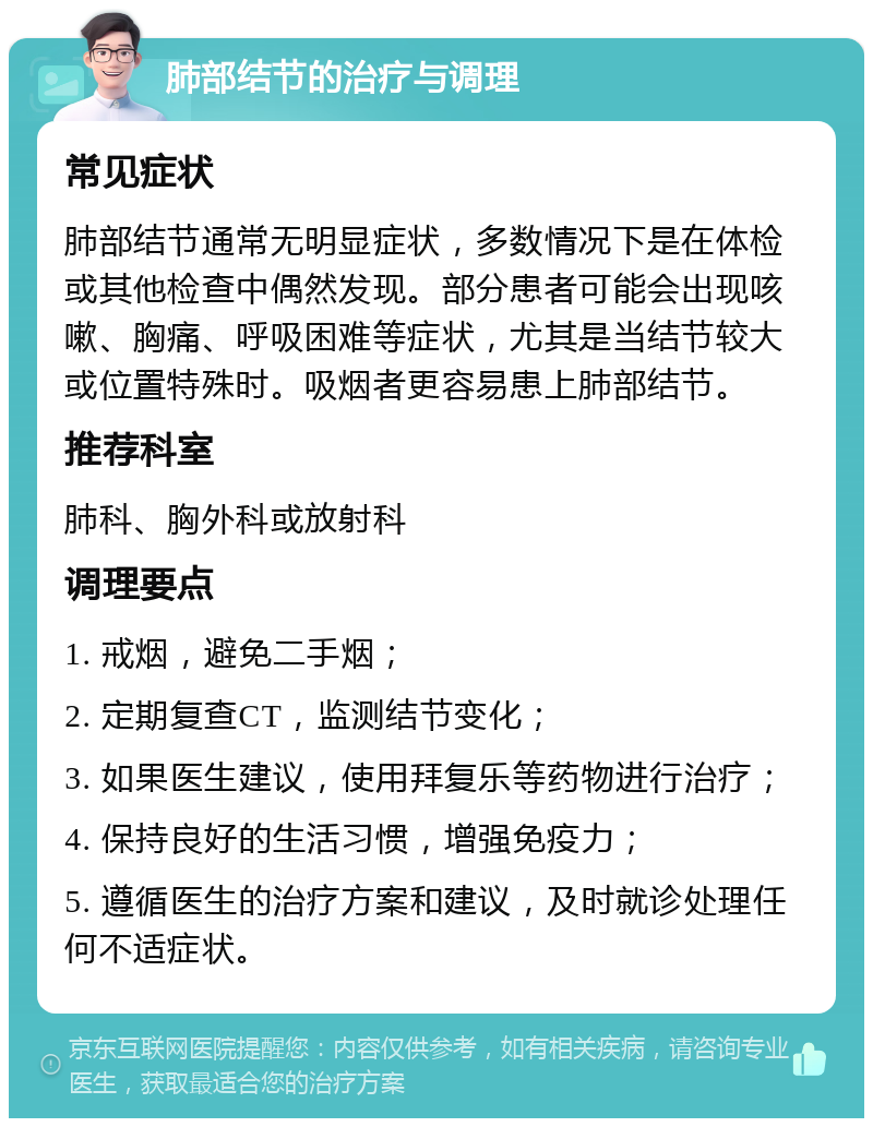 肺部结节的治疗与调理 常见症状 肺部结节通常无明显症状，多数情况下是在体检或其他检查中偶然发现。部分患者可能会出现咳嗽、胸痛、呼吸困难等症状，尤其是当结节较大或位置特殊时。吸烟者更容易患上肺部结节。 推荐科室 肺科、胸外科或放射科 调理要点 1. 戒烟，避免二手烟； 2. 定期复查CT，监测结节变化； 3. 如果医生建议，使用拜复乐等药物进行治疗； 4. 保持良好的生活习惯，增强免疫力； 5. 遵循医生的治疗方案和建议，及时就诊处理任何不适症状。