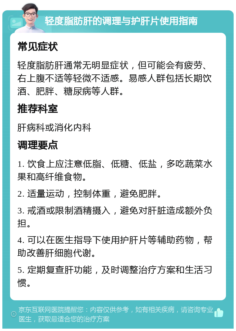 轻度脂肪肝的调理与护肝片使用指南 常见症状 轻度脂肪肝通常无明显症状，但可能会有疲劳、右上腹不适等轻微不适感。易感人群包括长期饮酒、肥胖、糖尿病等人群。 推荐科室 肝病科或消化内科 调理要点 1. 饮食上应注意低脂、低糖、低盐，多吃蔬菜水果和高纤维食物。 2. 适量运动，控制体重，避免肥胖。 3. 戒酒或限制酒精摄入，避免对肝脏造成额外负担。 4. 可以在医生指导下使用护肝片等辅助药物，帮助改善肝细胞代谢。 5. 定期复查肝功能，及时调整治疗方案和生活习惯。