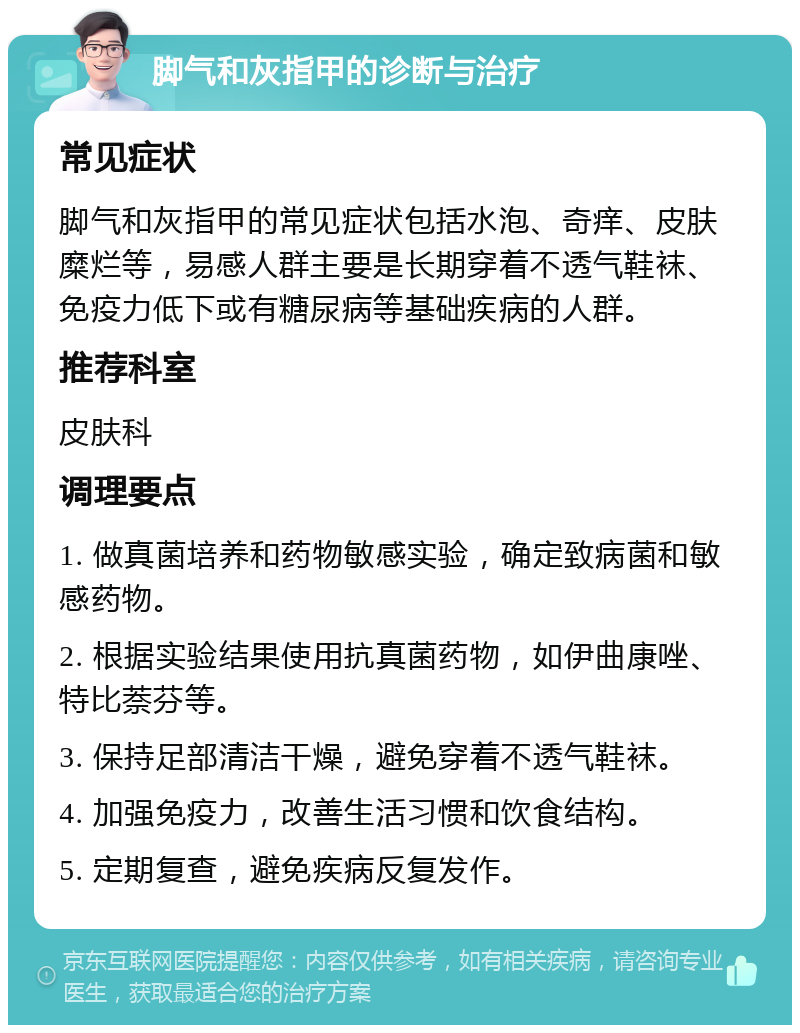 脚气和灰指甲的诊断与治疗 常见症状 脚气和灰指甲的常见症状包括水泡、奇痒、皮肤糜烂等，易感人群主要是长期穿着不透气鞋袜、免疫力低下或有糖尿病等基础疾病的人群。 推荐科室 皮肤科 调理要点 1. 做真菌培养和药物敏感实验，确定致病菌和敏感药物。 2. 根据实验结果使用抗真菌药物，如伊曲康唑、特比萘芬等。 3. 保持足部清洁干燥，避免穿着不透气鞋袜。 4. 加强免疫力，改善生活习惯和饮食结构。 5. 定期复查，避免疾病反复发作。