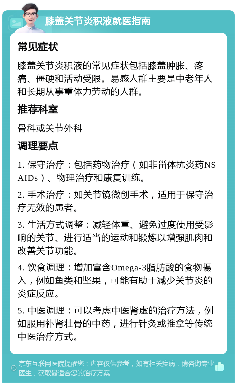 膝盖关节炎积液就医指南 常见症状 膝盖关节炎积液的常见症状包括膝盖肿胀、疼痛、僵硬和活动受限。易感人群主要是中老年人和长期从事重体力劳动的人群。 推荐科室 骨科或关节外科 调理要点 1. 保守治疗：包括药物治疗（如非甾体抗炎药NSAIDs）、物理治疗和康复训练。 2. 手术治疗：如关节镜微创手术，适用于保守治疗无效的患者。 3. 生活方式调整：减轻体重、避免过度使用受影响的关节、进行适当的运动和锻炼以增强肌肉和改善关节功能。 4. 饮食调理：增加富含Omega-3脂肪酸的食物摄入，例如鱼类和坚果，可能有助于减少关节炎的炎症反应。 5. 中医调理：可以考虑中医肾虚的治疗方法，例如服用补肾壮骨的中药，进行针灸或推拿等传统中医治疗方式。