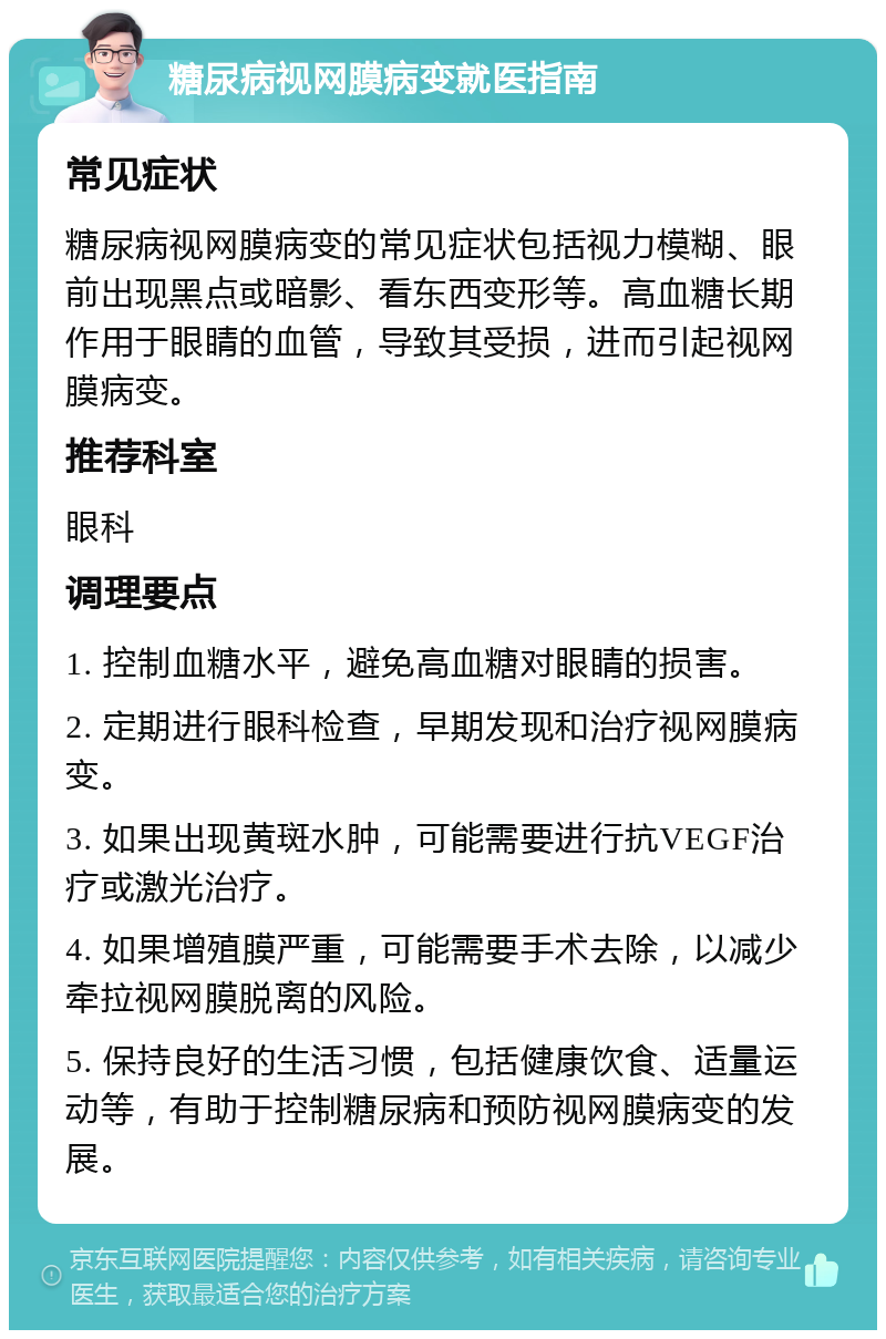 糖尿病视网膜病变就医指南 常见症状 糖尿病视网膜病变的常见症状包括视力模糊、眼前出现黑点或暗影、看东西变形等。高血糖长期作用于眼睛的血管，导致其受损，进而引起视网膜病变。 推荐科室 眼科 调理要点 1. 控制血糖水平，避免高血糖对眼睛的损害。 2. 定期进行眼科检查，早期发现和治疗视网膜病变。 3. 如果出现黄斑水肿，可能需要进行抗VEGF治疗或激光治疗。 4. 如果增殖膜严重，可能需要手术去除，以减少牵拉视网膜脱离的风险。 5. 保持良好的生活习惯，包括健康饮食、适量运动等，有助于控制糖尿病和预防视网膜病变的发展。