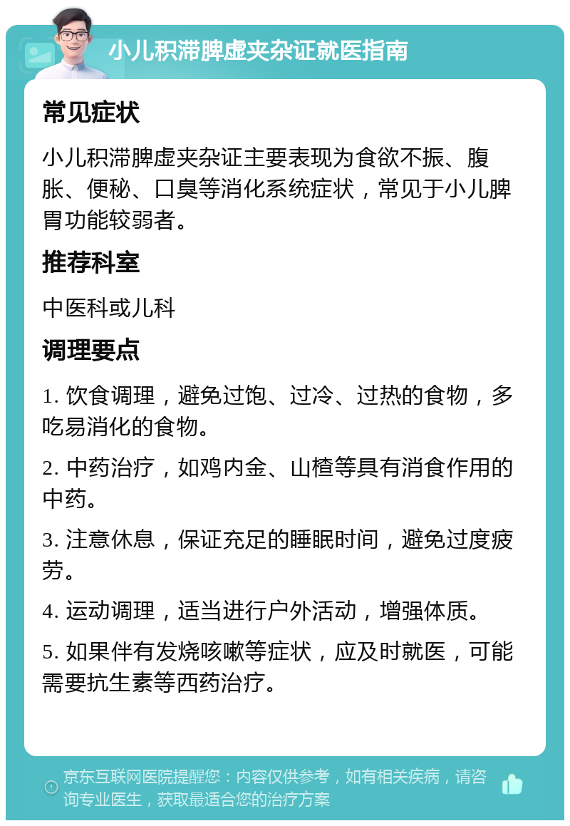 小儿积滞脾虚夹杂证就医指南 常见症状 小儿积滞脾虚夹杂证主要表现为食欲不振、腹胀、便秘、口臭等消化系统症状，常见于小儿脾胃功能较弱者。 推荐科室 中医科或儿科 调理要点 1. 饮食调理，避免过饱、过冷、过热的食物，多吃易消化的食物。 2. 中药治疗，如鸡内金、山楂等具有消食作用的中药。 3. 注意休息，保证充足的睡眠时间，避免过度疲劳。 4. 运动调理，适当进行户外活动，增强体质。 5. 如果伴有发烧咳嗽等症状，应及时就医，可能需要抗生素等西药治疗。