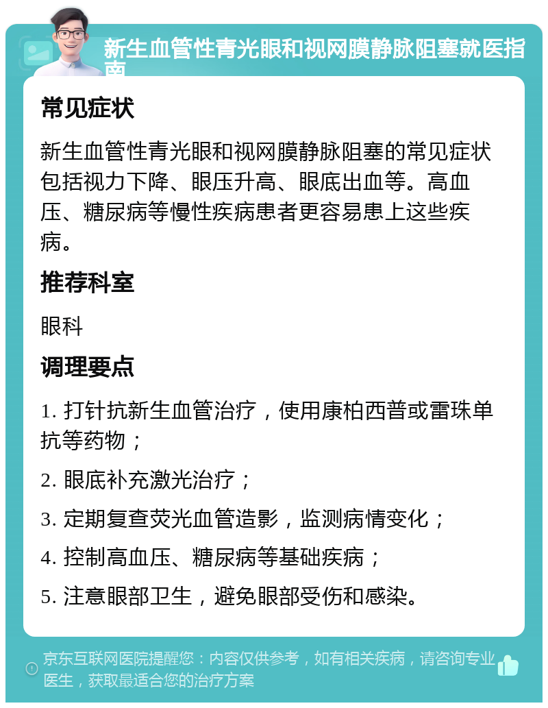 新生血管性青光眼和视网膜静脉阻塞就医指南 常见症状 新生血管性青光眼和视网膜静脉阻塞的常见症状包括视力下降、眼压升高、眼底出血等。高血压、糖尿病等慢性疾病患者更容易患上这些疾病。 推荐科室 眼科 调理要点 1. 打针抗新生血管治疗，使用康柏西普或雷珠单抗等药物； 2. 眼底补充激光治疗； 3. 定期复查荧光血管造影，监测病情变化； 4. 控制高血压、糖尿病等基础疾病； 5. 注意眼部卫生，避免眼部受伤和感染。