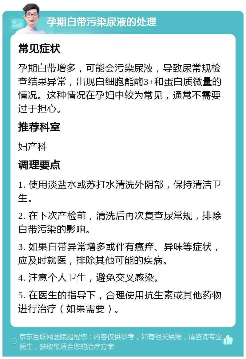 孕期白带污染尿液的处理 常见症状 孕期白带增多，可能会污染尿液，导致尿常规检查结果异常，出现白细胞酯酶3+和蛋白质微量的情况。这种情况在孕妇中较为常见，通常不需要过于担心。 推荐科室 妇产科 调理要点 1. 使用淡盐水或苏打水清洗外阴部，保持清洁卫生。 2. 在下次产检前，清洗后再次复查尿常规，排除白带污染的影响。 3. 如果白带异常增多或伴有瘙痒、异味等症状，应及时就医，排除其他可能的疾病。 4. 注意个人卫生，避免交叉感染。 5. 在医生的指导下，合理使用抗生素或其他药物进行治疗（如果需要）。