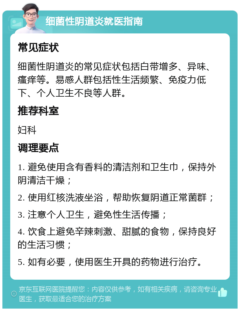 细菌性阴道炎就医指南 常见症状 细菌性阴道炎的常见症状包括白带增多、异味、瘙痒等。易感人群包括性生活频繁、免疫力低下、个人卫生不良等人群。 推荐科室 妇科 调理要点 1. 避免使用含有香料的清洁剂和卫生巾，保持外阴清洁干燥； 2. 使用红核洗液坐浴，帮助恢复阴道正常菌群； 3. 注意个人卫生，避免性生活传播； 4. 饮食上避免辛辣刺激、甜腻的食物，保持良好的生活习惯； 5. 如有必要，使用医生开具的药物进行治疗。