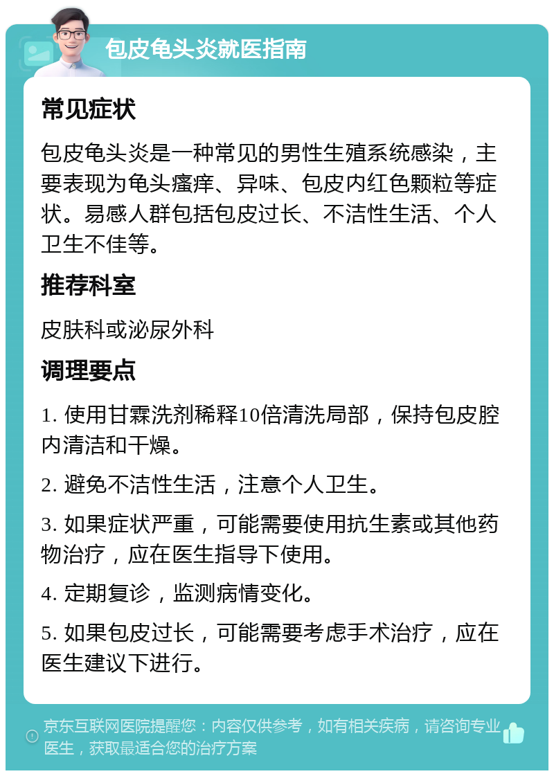 包皮龟头炎就医指南 常见症状 包皮龟头炎是一种常见的男性生殖系统感染，主要表现为龟头瘙痒、异味、包皮内红色颗粒等症状。易感人群包括包皮过长、不洁性生活、个人卫生不佳等。 推荐科室 皮肤科或泌尿外科 调理要点 1. 使用甘霖洗剂稀释10倍清洗局部，保持包皮腔内清洁和干燥。 2. 避免不洁性生活，注意个人卫生。 3. 如果症状严重，可能需要使用抗生素或其他药物治疗，应在医生指导下使用。 4. 定期复诊，监测病情变化。 5. 如果包皮过长，可能需要考虑手术治疗，应在医生建议下进行。