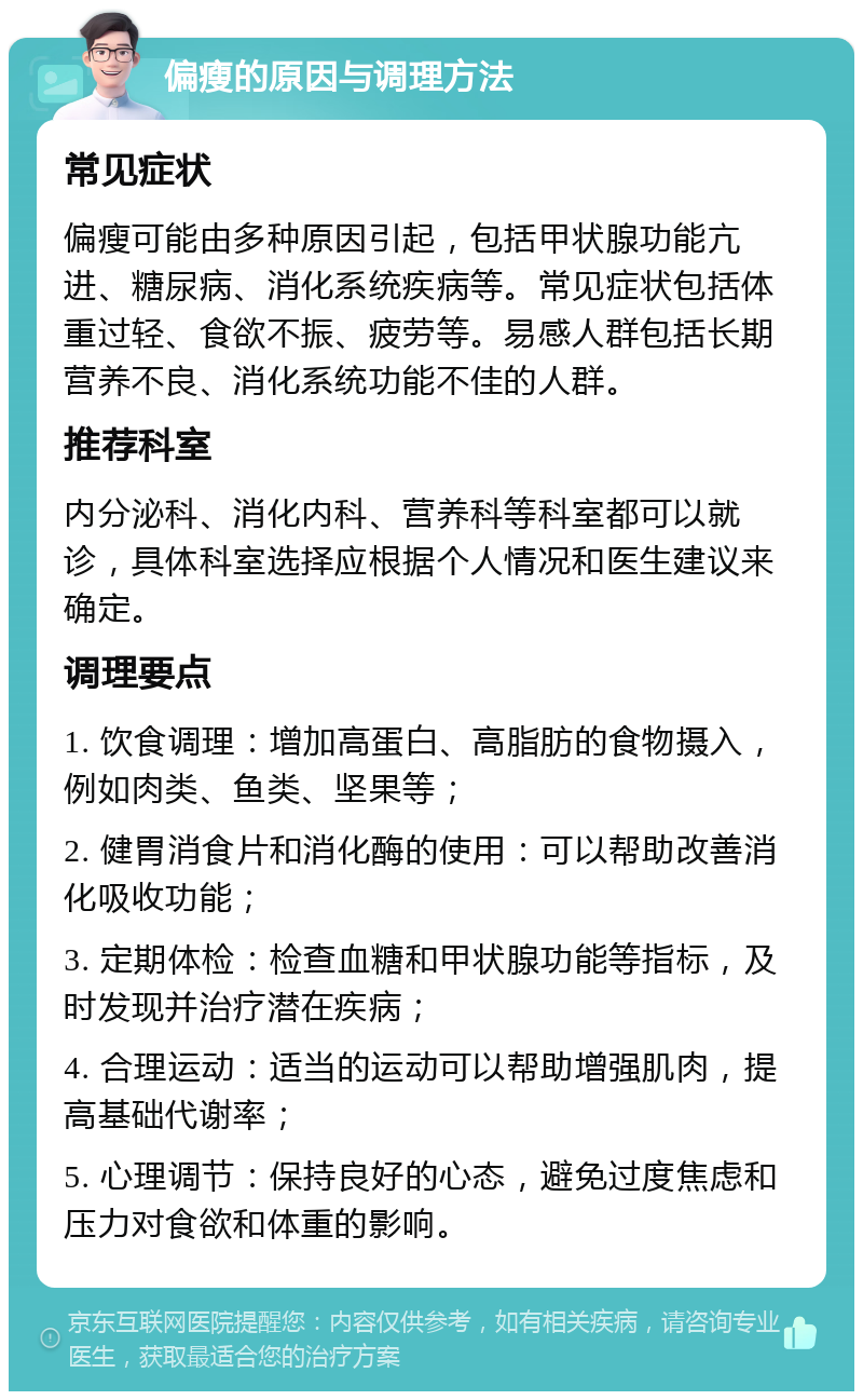 偏瘦的原因与调理方法 常见症状 偏瘦可能由多种原因引起，包括甲状腺功能亢进、糖尿病、消化系统疾病等。常见症状包括体重过轻、食欲不振、疲劳等。易感人群包括长期营养不良、消化系统功能不佳的人群。 推荐科室 内分泌科、消化内科、营养科等科室都可以就诊，具体科室选择应根据个人情况和医生建议来确定。 调理要点 1. 饮食调理：增加高蛋白、高脂肪的食物摄入，例如肉类、鱼类、坚果等； 2. 健胃消食片和消化酶的使用：可以帮助改善消化吸收功能； 3. 定期体检：检查血糖和甲状腺功能等指标，及时发现并治疗潜在疾病； 4. 合理运动：适当的运动可以帮助增强肌肉，提高基础代谢率； 5. 心理调节：保持良好的心态，避免过度焦虑和压力对食欲和体重的影响。