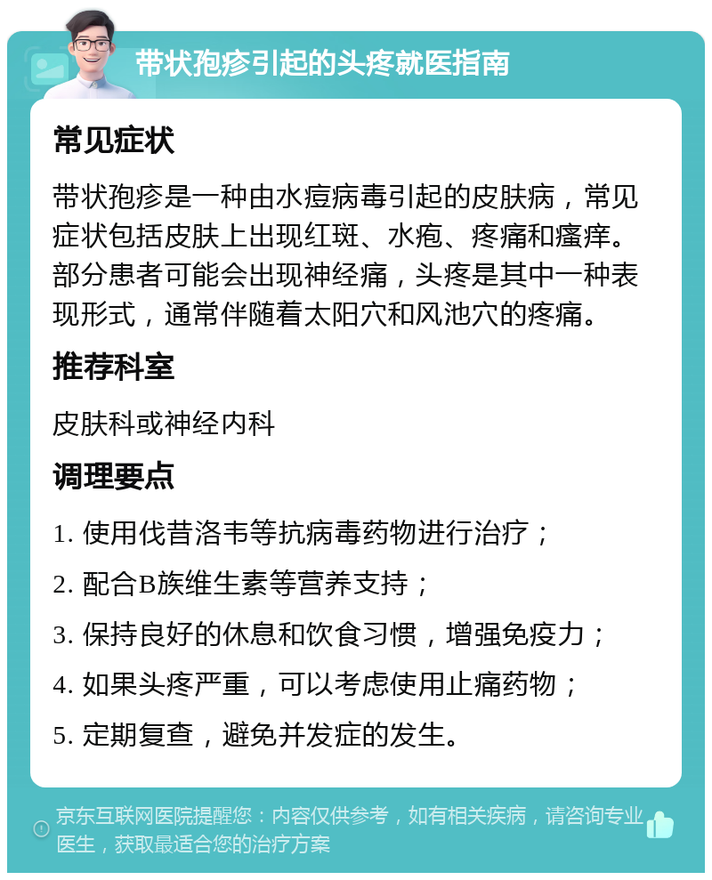 带状孢疹引起的头疼就医指南 常见症状 带状孢疹是一种由水痘病毒引起的皮肤病，常见症状包括皮肤上出现红斑、水疱、疼痛和瘙痒。部分患者可能会出现神经痛，头疼是其中一种表现形式，通常伴随着太阳穴和风池穴的疼痛。 推荐科室 皮肤科或神经内科 调理要点 1. 使用伐昔洛韦等抗病毒药物进行治疗； 2. 配合B族维生素等营养支持； 3. 保持良好的休息和饮食习惯，增强免疫力； 4. 如果头疼严重，可以考虑使用止痛药物； 5. 定期复查，避免并发症的发生。