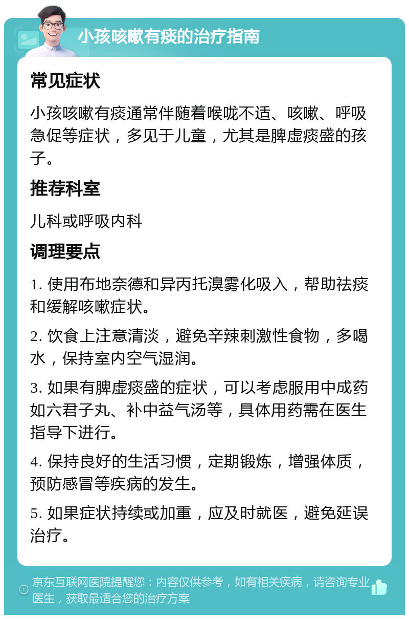 小孩咳嗽有痰的治疗指南 常见症状 小孩咳嗽有痰通常伴随着喉咙不适、咳嗽、呼吸急促等症状，多见于儿童，尤其是脾虚痰盛的孩子。 推荐科室 儿科或呼吸内科 调理要点 1. 使用布地奈德和异丙托溴雾化吸入，帮助祛痰和缓解咳嗽症状。 2. 饮食上注意清淡，避免辛辣刺激性食物，多喝水，保持室内空气湿润。 3. 如果有脾虚痰盛的症状，可以考虑服用中成药如六君子丸、补中益气汤等，具体用药需在医生指导下进行。 4. 保持良好的生活习惯，定期锻炼，增强体质，预防感冒等疾病的发生。 5. 如果症状持续或加重，应及时就医，避免延误治疗。