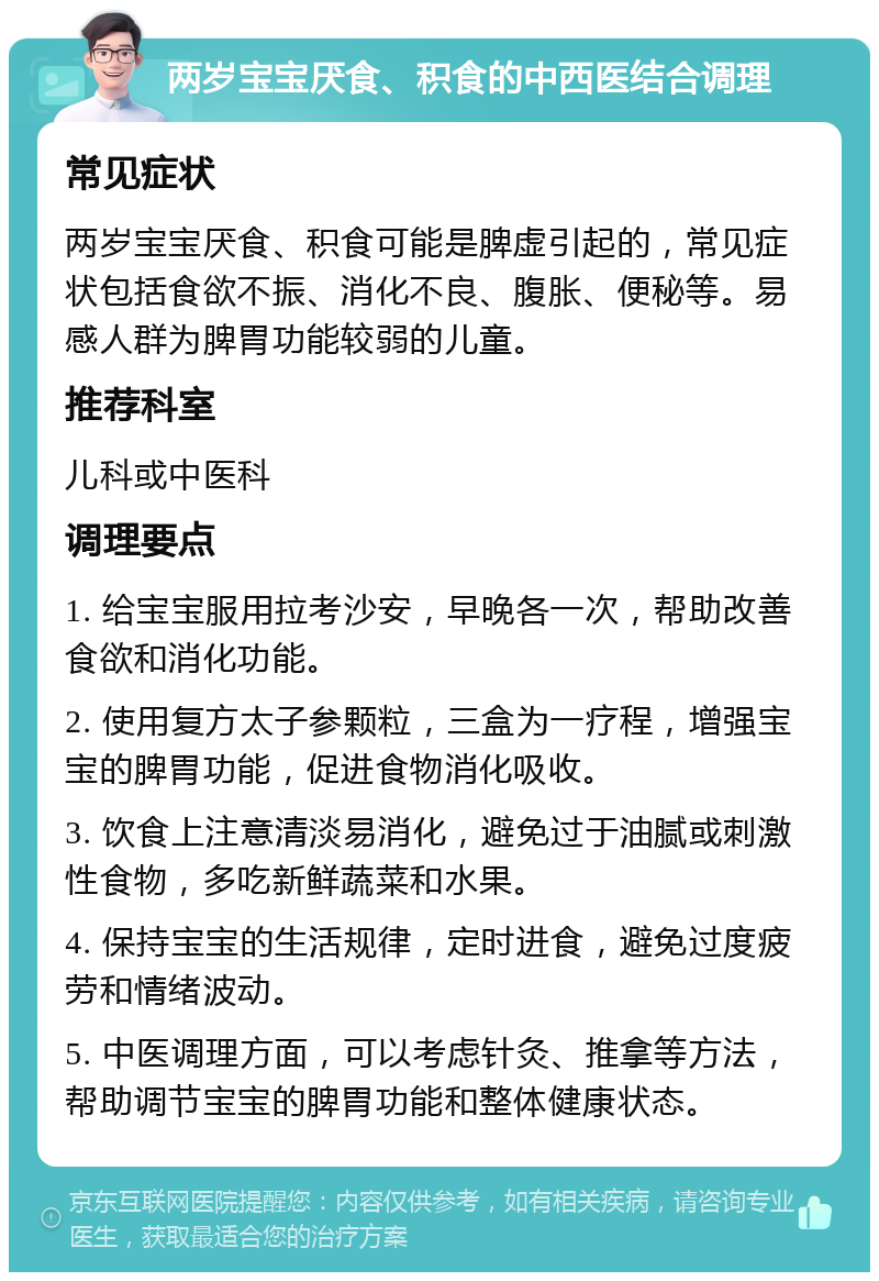 两岁宝宝厌食、积食的中西医结合调理 常见症状 两岁宝宝厌食、积食可能是脾虚引起的，常见症状包括食欲不振、消化不良、腹胀、便秘等。易感人群为脾胃功能较弱的儿童。 推荐科室 儿科或中医科 调理要点 1. 给宝宝服用拉考沙安，早晚各一次，帮助改善食欲和消化功能。 2. 使用复方太子参颗粒，三盒为一疗程，增强宝宝的脾胃功能，促进食物消化吸收。 3. 饮食上注意清淡易消化，避免过于油腻或刺激性食物，多吃新鲜蔬菜和水果。 4. 保持宝宝的生活规律，定时进食，避免过度疲劳和情绪波动。 5. 中医调理方面，可以考虑针灸、推拿等方法，帮助调节宝宝的脾胃功能和整体健康状态。