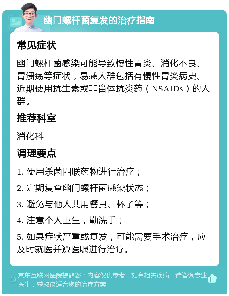 幽门螺杆菌复发的治疗指南 常见症状 幽门螺杆菌感染可能导致慢性胃炎、消化不良、胃溃疡等症状，易感人群包括有慢性胃炎病史、近期使用抗生素或非甾体抗炎药（NSAIDs）的人群。 推荐科室 消化科 调理要点 1. 使用杀菌四联药物进行治疗； 2. 定期复查幽门螺杆菌感染状态； 3. 避免与他人共用餐具、杯子等； 4. 注意个人卫生，勤洗手； 5. 如果症状严重或复发，可能需要手术治疗，应及时就医并遵医嘱进行治疗。