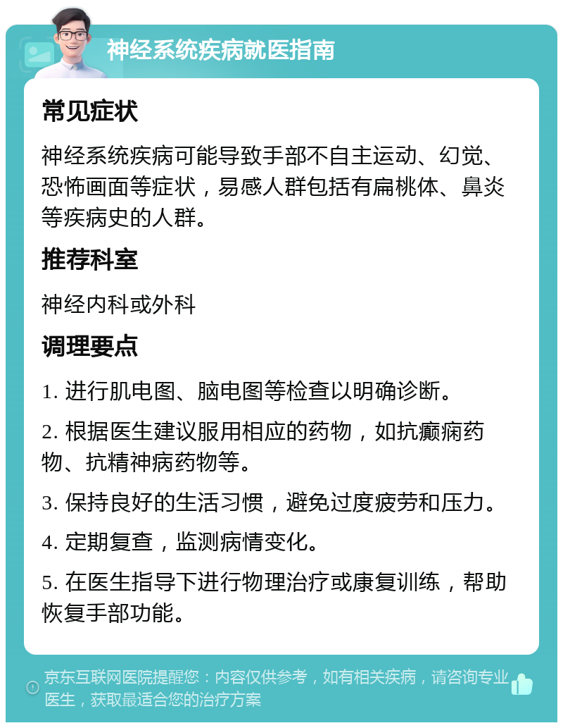 神经系统疾病就医指南 常见症状 神经系统疾病可能导致手部不自主运动、幻觉、恐怖画面等症状，易感人群包括有扁桃体、鼻炎等疾病史的人群。 推荐科室 神经内科或外科 调理要点 1. 进行肌电图、脑电图等检查以明确诊断。 2. 根据医生建议服用相应的药物，如抗癫痫药物、抗精神病药物等。 3. 保持良好的生活习惯，避免过度疲劳和压力。 4. 定期复查，监测病情变化。 5. 在医生指导下进行物理治疗或康复训练，帮助恢复手部功能。