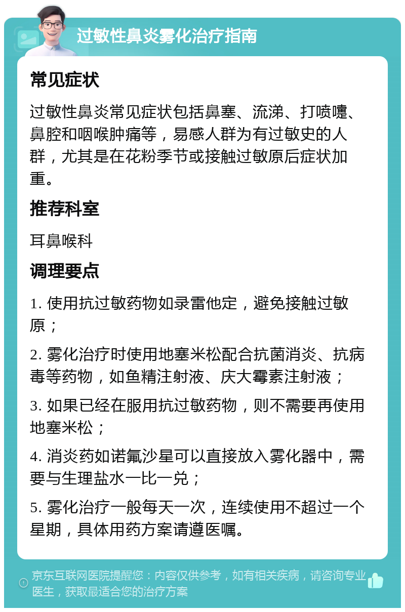 过敏性鼻炎雾化治疗指南 常见症状 过敏性鼻炎常见症状包括鼻塞、流涕、打喷嚏、鼻腔和咽喉肿痛等，易感人群为有过敏史的人群，尤其是在花粉季节或接触过敏原后症状加重。 推荐科室 耳鼻喉科 调理要点 1. 使用抗过敏药物如录雷他定，避免接触过敏原； 2. 雾化治疗时使用地塞米松配合抗菌消炎、抗病毒等药物，如鱼精注射液、庆大霉素注射液； 3. 如果已经在服用抗过敏药物，则不需要再使用地塞米松； 4. 消炎药如诺氟沙星可以直接放入雾化器中，需要与生理盐水一比一兑； 5. 雾化治疗一般每天一次，连续使用不超过一个星期，具体用药方案请遵医嘱。