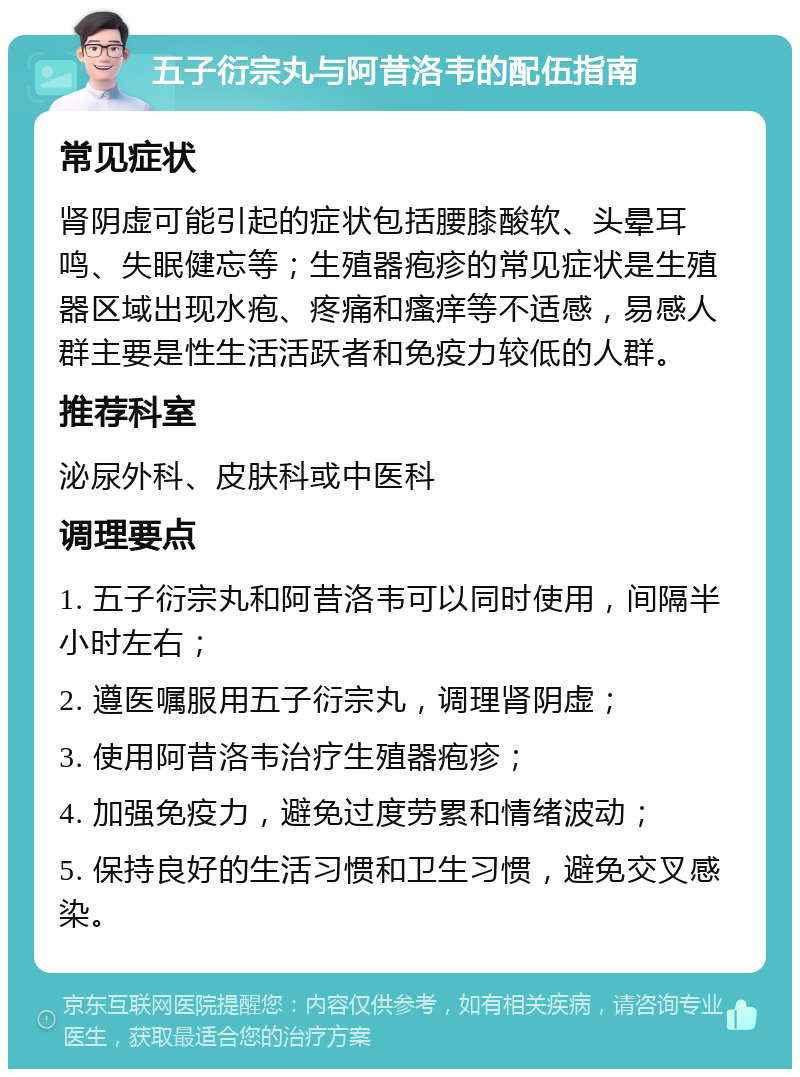 五子衍宗丸与阿昔洛韦的配伍指南 常见症状 肾阴虚可能引起的症状包括腰膝酸软、头晕耳鸣、失眠健忘等；生殖器疱疹的常见症状是生殖器区域出现水疱、疼痛和瘙痒等不适感，易感人群主要是性生活活跃者和免疫力较低的人群。 推荐科室 泌尿外科、皮肤科或中医科 调理要点 1. 五子衍宗丸和阿昔洛韦可以同时使用，间隔半小时左右； 2. 遵医嘱服用五子衍宗丸，调理肾阴虚； 3. 使用阿昔洛韦治疗生殖器疱疹； 4. 加强免疫力，避免过度劳累和情绪波动； 5. 保持良好的生活习惯和卫生习惯，避免交叉感染。