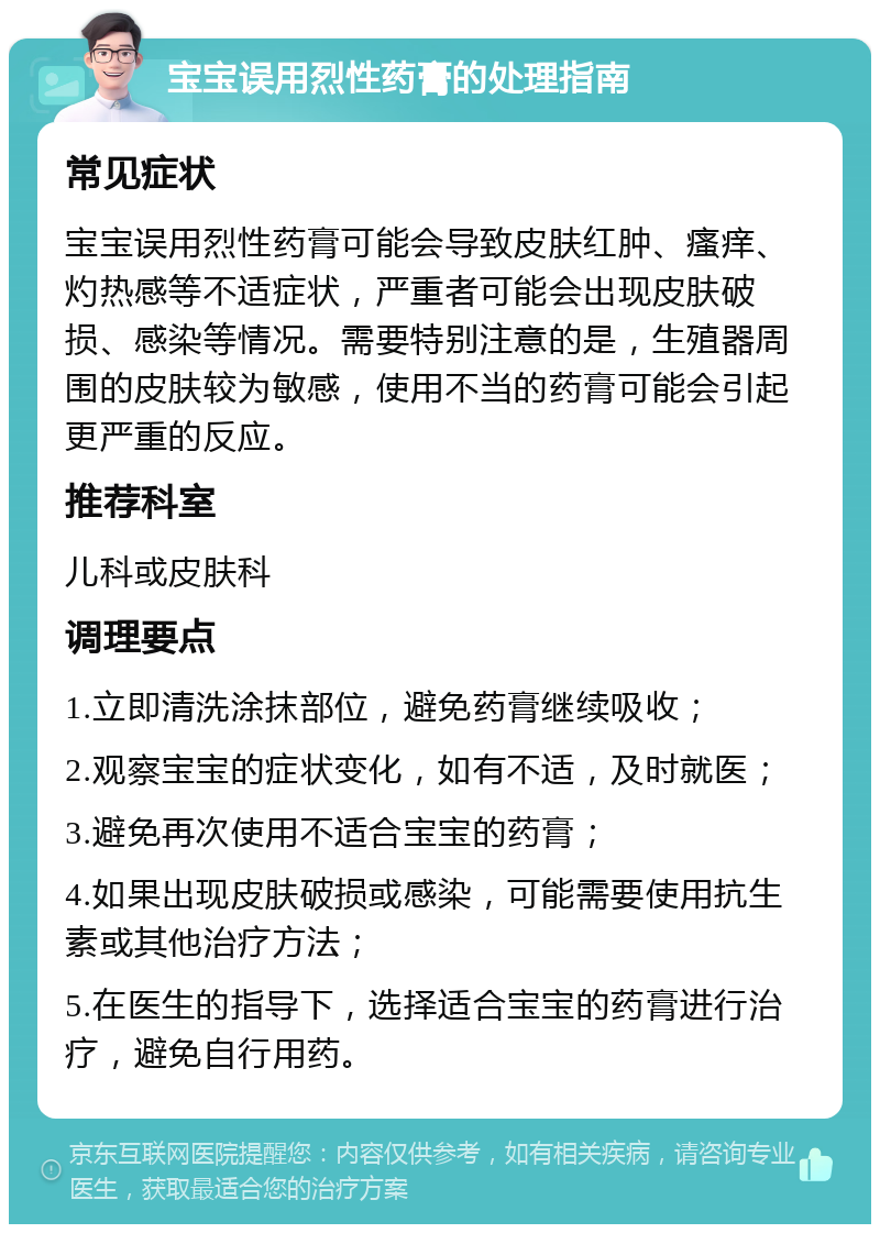 宝宝误用烈性药膏的处理指南 常见症状 宝宝误用烈性药膏可能会导致皮肤红肿、瘙痒、灼热感等不适症状，严重者可能会出现皮肤破损、感染等情况。需要特别注意的是，生殖器周围的皮肤较为敏感，使用不当的药膏可能会引起更严重的反应。 推荐科室 儿科或皮肤科 调理要点 1.立即清洗涂抹部位，避免药膏继续吸收； 2.观察宝宝的症状变化，如有不适，及时就医； 3.避免再次使用不适合宝宝的药膏； 4.如果出现皮肤破损或感染，可能需要使用抗生素或其他治疗方法； 5.在医生的指导下，选择适合宝宝的药膏进行治疗，避免自行用药。