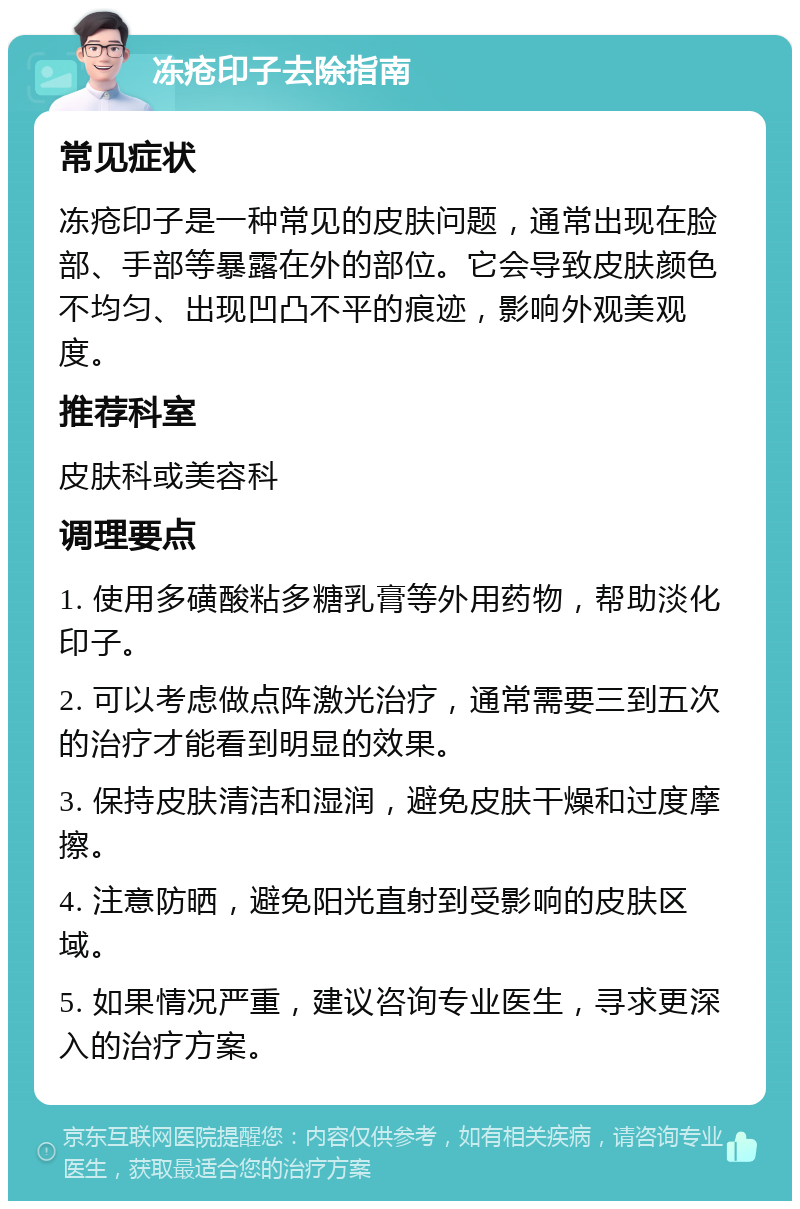 冻疮印子去除指南 常见症状 冻疮印子是一种常见的皮肤问题，通常出现在脸部、手部等暴露在外的部位。它会导致皮肤颜色不均匀、出现凹凸不平的痕迹，影响外观美观度。 推荐科室 皮肤科或美容科 调理要点 1. 使用多磺酸粘多糖乳膏等外用药物，帮助淡化印子。 2. 可以考虑做点阵激光治疗，通常需要三到五次的治疗才能看到明显的效果。 3. 保持皮肤清洁和湿润，避免皮肤干燥和过度摩擦。 4. 注意防晒，避免阳光直射到受影响的皮肤区域。 5. 如果情况严重，建议咨询专业医生，寻求更深入的治疗方案。