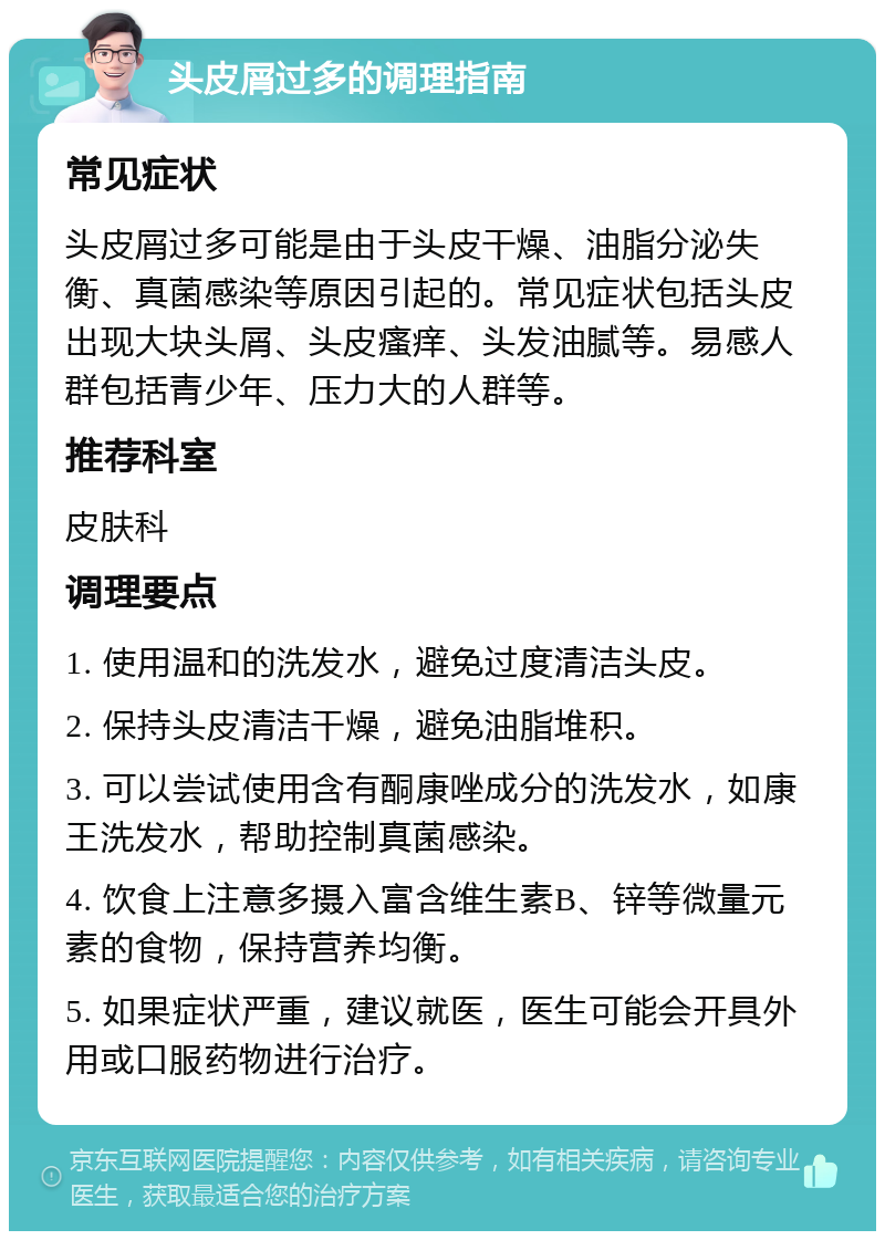 头皮屑过多的调理指南 常见症状 头皮屑过多可能是由于头皮干燥、油脂分泌失衡、真菌感染等原因引起的。常见症状包括头皮出现大块头屑、头皮瘙痒、头发油腻等。易感人群包括青少年、压力大的人群等。 推荐科室 皮肤科 调理要点 1. 使用温和的洗发水，避免过度清洁头皮。 2. 保持头皮清洁干燥，避免油脂堆积。 3. 可以尝试使用含有酮康唑成分的洗发水，如康王洗发水，帮助控制真菌感染。 4. 饮食上注意多摄入富含维生素B、锌等微量元素的食物，保持营养均衡。 5. 如果症状严重，建议就医，医生可能会开具外用或口服药物进行治疗。