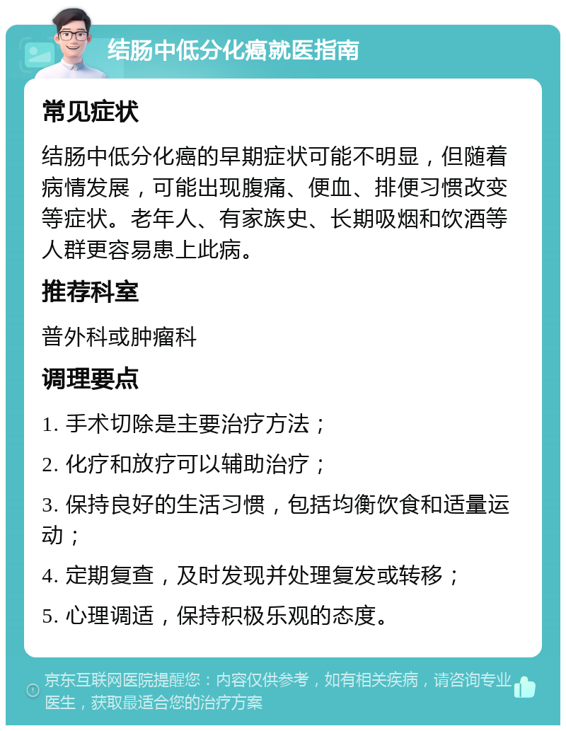 结肠中低分化癌就医指南 常见症状 结肠中低分化癌的早期症状可能不明显，但随着病情发展，可能出现腹痛、便血、排便习惯改变等症状。老年人、有家族史、长期吸烟和饮酒等人群更容易患上此病。 推荐科室 普外科或肿瘤科 调理要点 1. 手术切除是主要治疗方法； 2. 化疗和放疗可以辅助治疗； 3. 保持良好的生活习惯，包括均衡饮食和适量运动； 4. 定期复查，及时发现并处理复发或转移； 5. 心理调适，保持积极乐观的态度。