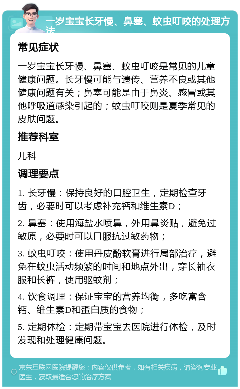 一岁宝宝长牙慢、鼻塞、蚊虫叮咬的处理方法 常见症状 一岁宝宝长牙慢、鼻塞、蚊虫叮咬是常见的儿童健康问题。长牙慢可能与遗传、营养不良或其他健康问题有关；鼻塞可能是由于鼻炎、感冒或其他呼吸道感染引起的；蚊虫叮咬则是夏季常见的皮肤问题。 推荐科室 儿科 调理要点 1. 长牙慢：保持良好的口腔卫生，定期检查牙齿，必要时可以考虑补充钙和维生素D； 2. 鼻塞：使用海盐水喷鼻，外用鼻炎贴，避免过敏原，必要时可以口服抗过敏药物； 3. 蚊虫叮咬：使用丹皮酚软膏进行局部治疗，避免在蚊虫活动频繁的时间和地点外出，穿长袖衣服和长裤，使用驱蚊剂； 4. 饮食调理：保证宝宝的营养均衡，多吃富含钙、维生素D和蛋白质的食物； 5. 定期体检：定期带宝宝去医院进行体检，及时发现和处理健康问题。