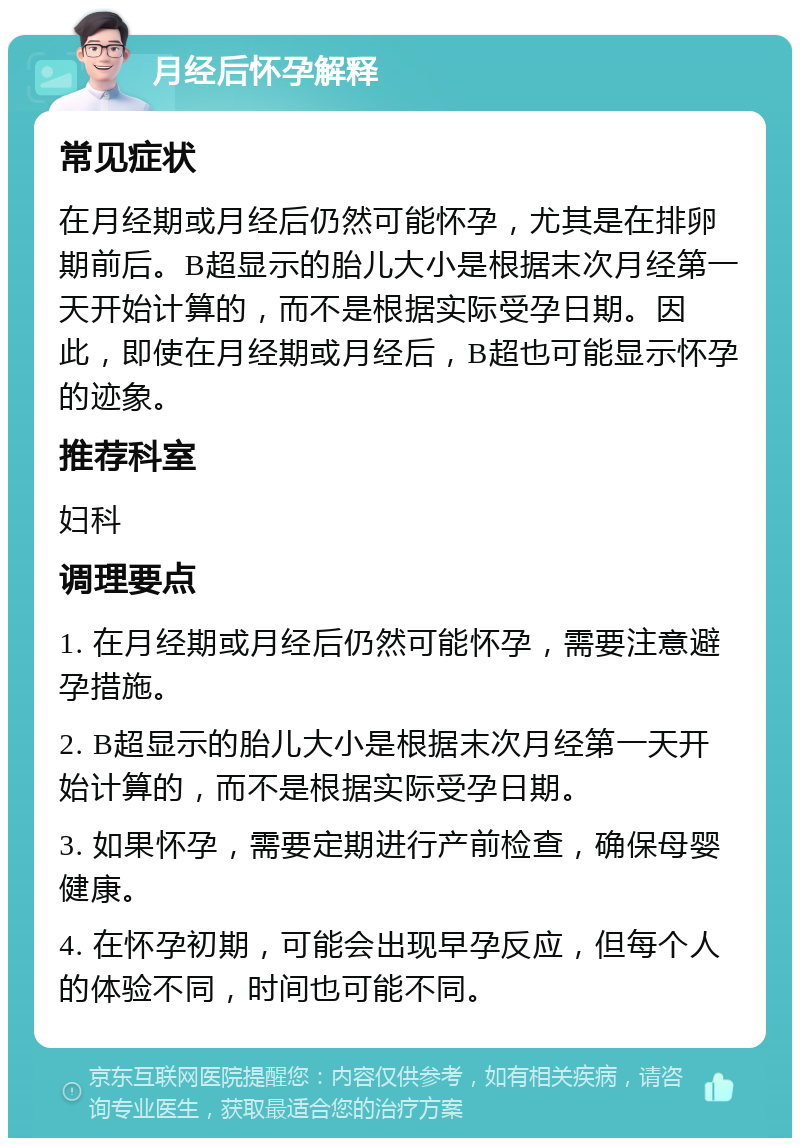 月经后怀孕解释 常见症状 在月经期或月经后仍然可能怀孕，尤其是在排卵期前后。B超显示的胎儿大小是根据末次月经第一天开始计算的，而不是根据实际受孕日期。因此，即使在月经期或月经后，B超也可能显示怀孕的迹象。 推荐科室 妇科 调理要点 1. 在月经期或月经后仍然可能怀孕，需要注意避孕措施。 2. B超显示的胎儿大小是根据末次月经第一天开始计算的，而不是根据实际受孕日期。 3. 如果怀孕，需要定期进行产前检查，确保母婴健康。 4. 在怀孕初期，可能会出现早孕反应，但每个人的体验不同，时间也可能不同。