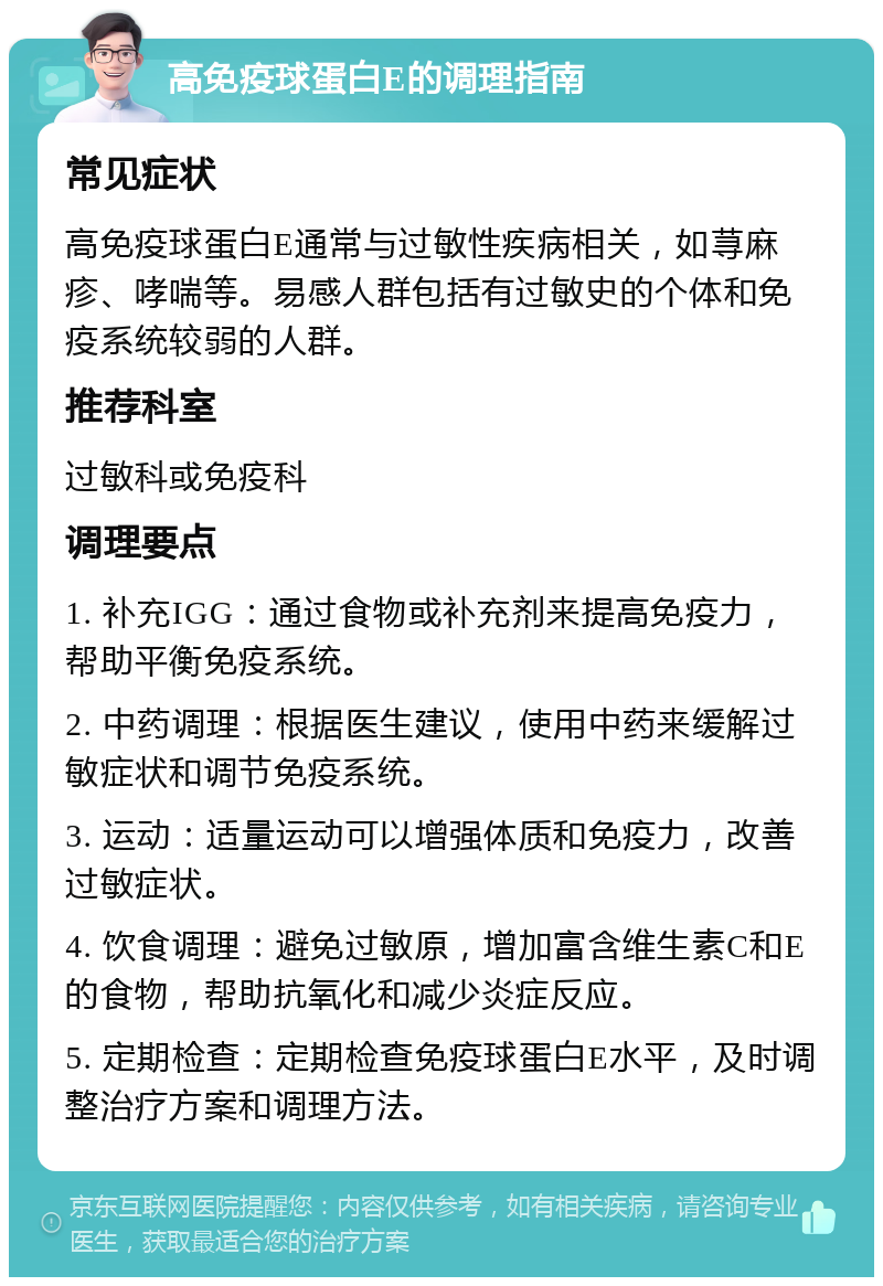 高免疫球蛋白E的调理指南 常见症状 高免疫球蛋白E通常与过敏性疾病相关，如荨麻疹、哮喘等。易感人群包括有过敏史的个体和免疫系统较弱的人群。 推荐科室 过敏科或免疫科 调理要点 1. 补充IGG：通过食物或补充剂来提高免疫力，帮助平衡免疫系统。 2. 中药调理：根据医生建议，使用中药来缓解过敏症状和调节免疫系统。 3. 运动：适量运动可以增强体质和免疫力，改善过敏症状。 4. 饮食调理：避免过敏原，增加富含维生素C和E的食物，帮助抗氧化和减少炎症反应。 5. 定期检查：定期检查免疫球蛋白E水平，及时调整治疗方案和调理方法。